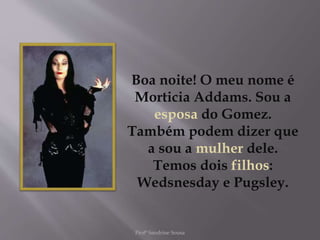 Boa noite! O meu nome é
Morticia Addams. Sou a
esposa do Gomez.
Também podem dizer que
a sou a mulher dele.
Temos dois filhos:
Wedsnesday e Pugsley.
Profª Sandrine Sousa
 