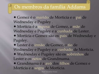  Gomez é o marido de Morticia e o pai de
Wednesday e Pugsley .
 Morticia é a esposa de Gomez, a mãe de
Wednesday e Pugsley e a cunhada de Lester.
 Morticia e Gomez são os pais de Wednesday e
Pugsley.
 Lester é o irmão de Gomez, o tio de
Wednesday e Pugsley e o cunhado de Morticia.
 Wednesday e Pugsley são os sobrinhos de
Lester e os netos de Grandmama.
 Grandmama é a avó dos filhos de Gomez e
Morticia e a sogra de Morticia.
Os membros da família Addams
Profª Sandrine Sousa
 
