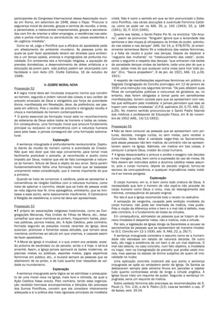 participantes do Congresso Internacional dessa Associação reuni-
do em Roma, em setembro de 1948, disse o Papa: “Procurar a
segurança moral da donzela, graças a centros de reunião, a lares,
a pensionatos, a restaurantes irrepreensíveis, graças a secretaria-
dos com fim de orientar e obter empregos, a residências nas esta-
ções e portos marítimos ou aeronáuticos: eis coisas excelentes e
de urgência imediata”.
Como se vê, julga o Pontífice que a eficácia do apostolado pede
um afastamento do ambiente mundano. As pessoas junto às
quais se quer fazer apostolado devem ser atraídas para ambien-
tes a um tempo sadios, amenos e impregnados de profunda mo-
ralidade. Em ambientes tais a formação religiosa, a aquisição de
prendas domésticas, o desenvolvimento de dotes artísticos e a
educação da jovem para vida prática podem ser alcançados com
facilidade e com êxito (Cfr. Civiltà Cattolica, 16 de outubro de
1948).
V—SOBRE MORAL NOVA
Proposição 52
 A regra moral deve ser inculcada enquanto norma que convém
ao homem, segundo a ordem natural das coisas; e seu caráter de
preceito emanado de Deus e obrigatório por força da autoridade
divina, manifestada em Revelação, deve, de preferência, ser pas-
sado em silêncio. Pois o caráter de preceito e obrigação revolta e
choca a mentalidade do homem contemporâneo.
* O ponto essencial da formação moral está no reconhecimento
da soberania de Deus sobre todos os homens e todas as coisas.
Em consequência, uma formação moral que procure fundamento
principal ou exclusivo na conveniência com a natureza humana
peca pela base, e jamais conseguirá dar uma formação sobrena-
tural.
Explanação
A sentença impugnada é profundamente revolucionária. Capitu-
la diante da revolta do homem contra a autoridade do Criador.
Não quer isto dizer que não seja conveniente, para tornar mais
facilmente praticável o preceito, já reconhecido e aceito como
imposto por Deus, mostrar que ele de fato corresponde a nature-
za do homem, feitura de Deus e objeto de seu amor. Seria porém
fundamentalmente falha uma formação moral que se baseasse
unicamente nesta consideração, que é menos importante do que
a primeira.
Quando se trata de convencer a católicos, pode-se apresentar a
conveniência da religião Católica com a natureza humana, como
meio de aplainar o caminho, desde que se trate de pessoa onde
se nota alguma boa fé. Uma apologética, entretanto, que se limi-
tasse a esse ponto, seria basicamente insuficiente. O Catolicismo
é Religião de obediência, e como tal deve ser apresentado.
Proposição 53
 É próprio às associações religiosas tradicionais, como as Con-
gregações Marianas, Pias Uniões de Filhas de Maria, etc., desa-
conselhar que seus membros se pintem, frequentem bailes, pisci-
nas públicas, picnics mistos, etc. A Ação Católica, pelo contrário,
formada segundo as posições morais recentes da Igreja, deve
autorizar, promover e fomentar essas atitudes, que tornam seus
membros conformes ao século em que vivemos, e capazes assim
de fazer apostolado.
* A Moral da Igreja é imutável, e o que ontem era vaidade, ocasi-
ão próxima de escândalo ou de pecado, ainda o é hoje, e sê-lo-á
amanhã. Assim, a Igreja jamais aprovará os bailes modernos, as
piscinas mistas ou públicas, esportes mistos, jogos esportivos
femininos em público, etc., e louvará sempre as pessoas que se
abstiverem de se pintar, e de tudo quanto tiver ressaibos de vai-
dade ou mundanismo.
Explanação
A sentença impugnada seria lógica se se admitisse o pressupos-
to de uma moral nova na Igreja, mais livre e cômoda, da qual a
Ação Católica fosse arauto. Pelo contrário, tendo essa organiza-
ção recebido honrosos encorajamentos e bênçãos tão preciosas
dos Sumos Pontífices, convém que ela considere inteiramente
adequada a si a prática dos mais rigorosos princípios da modéstia
cristã. Não é outro o sentido em que se tem pronunciado o Sobe-
rano Pontífice, nas várias alocuções à Juventude Feminina Católi-
ca, como se pode ver na AAS. 35, p. 142 (1943); 33, p. 186
(1941); 32, P. 414 (1940).
Quanto aos bailes, o Santo Padre Pio XI, na encíclica “Ubi Arca-
no”, assim se pronuncia: “Ninguém ignora que a leviandade das
senhoras e das moças já ultrapassou os limites do pudor, sobretu-
do nas vestes e nas danças” (AAS. Vol 14, p. 678/679). Já anteri-
ormente lamentava Bento XV a indecência das vestes femininas,
e a falta de recato e pudor nas danças. Depois de deplorar a
“cegueira das mulheres” no “tresloucamento das veste”, acres-
centa o seguinte a respeito das danças: “que entraram nos bailes
da sociedade danças vindas da barbárie, cada uma pior do que a
outra, aptas mais do que qualquer outra coisa para tirar todo pu-
dor” (Enc. “Sacra propediem”, 6 de jan. de 1921, AAS. 13, p.39,
1921)
A respeito de manifestações esportivas femininas em público, a
Sagrada Congregação do Concílio promulgou em 12 de janeiro de
1930 uma instrução nos seguintes termos: “Os pais afastem suas
filhas de competições públicas e concursos de ginástica; se, no
entanto, elas forem obrigadas a tomar parte em semelhantes
manifestações, tomem cautela para que se apresentem com ves-
tes que edifiquem pela modéstia: e jamais permitam que elas se
trajem com vestes imodestas” (C.P.B. apêndice 20, 0.70, AAS. 22,
p.26). No mesmo sentido pronunciou-se o Santo Padre falando
aos médicos e professores de Educação Física, em 8 de novem-
bro de 1952 (AAS., 14/11/1952).
Proposição 55
 Não se deve censurar as pessoas que se apresentam com pin-
turas, decotes, mangas curtas, ou sem meias, para receber a
Comunhão. Seria faltar à caridade negar-lhes os Sacramentos,
pois essas pessoas não tem malícia; do contrário não se apresen-
tariam assim na Igreja. Ademais, ver malícia em tais coisas, é
censurar o próprio Deus, criador do corpo humano.
* A Igreja desaconselha a pintura e proíbe o exagero nos decotes
e nas mangas curtas, bem como a supressão do uso de meias. Os
fiéis devem ser instruídos sobre a doutrina católica nesse assun-
to, pois o corpo humano, depois do pecado original, tornou-se
escravo da concupiscência, e qualquer imprudência nesta maté-
ria é ao menos perigosa.
Explanação
O corpo humano, em si, é bom como toda criatura de Deus. A
necessidade que tem o homem de não expô-lo não procede do
corpo humano como Deus o criou, mas do desregramento dos
instintos, consequência do pecado original.
Por isto é que a Igreja recomenda todo o recato no vestuário.
A sensação de vergonha, causada pela exibição imodesta do
corpo humano, não pode ser chamada de malícia, mas pudor.
Pois a noção da diferença entre o bem e o mal não é defeito, mas
pelo contrário, é o fundamento de todas as virtudes.
Em consequência, admoestar as pessoas que se trajam de ma-
neira imodesta é despertar nelas, não a malícia, mas a virtude.
Por isto, a legislação da Igreja obriga os Sacerdotes a recusar os
sacramentos às pessoas que se apresentam de maneira imodes-
ta (S.C. Concílio em 12-1-1930, adv. 9, AAS. 22, p. 26/7).
A sentença impugnada considera o assunto como se a humani-
dade não estivesse em estado de natureza decaída. De outro
lado, ela nega a existência de um bem e de um mal objetivos. O
mal não estaria, no caso concreto, num fato objetivo, a imodéstia
no trajar, nem na transgressão do preceito que proíbe veste imo-
rais; mas apenas no estado de ânimo subjetivo de quem vê imo-
ralidade na nudez.
Uma aplicação concreta mostrará até que ponto a sentença
impugnada se opõe ao verdadeiro sentir da Igreja. Os Santos se
destacaram sempre pela extrema finura em perceber e rejeitar
tudo quanto contrariasse ainda de longe a virtude angélica. A
Igreja louva nisto um requinte de pudor. Segundo a sentença im-
pugnada, seria um requinte de malícia.
Sobre vaidade feminina são preciosas as recomendações de S.
Paulo (1. Tim. 2,9), e de S. Pedro (3,5). Leia-se também o cap. 3º
de Isaias, vers. 16-24.
 