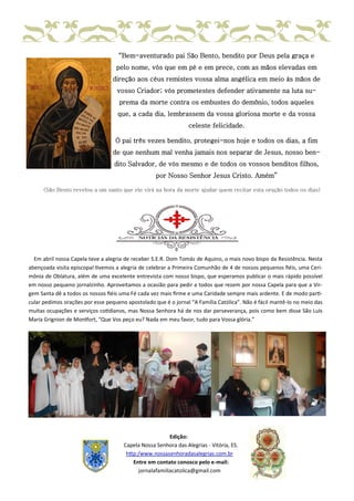 “Bem-aventurado pai São Bento, bendito por Deus pela graça e
pelo nome, vós que em pé e em prece, com as mãos elevadas em
direção aos céus remistes vossa alma angélica em meio às mãos de
vosso Criador; vós prometestes defender ativamente na luta su-
prema da morte contra os embustes do demônio, todos aqueles
que, a cada dia, lembrassem da vossa gloriosa morte e da vossa
celeste felicidade.
Ó pai três vezes bendito, protegei-nos hoje e todos os dias, a fim
de que nenhum mal venha jamais nos separar de Jesus, nosso ben-
dito Salvador, de vós mesmo e de todos os vossos benditos filhos,
por Nosso Senhor Jesus Cristo. Amém”
(São Bento revelou a um santo que ele virá na hora da morte ajudar quem recitar esta oração todos os dias)
Em abril nossa Capela teve a alegria de receber S.E.R. Dom Tomás de Aquino, o mais novo bispo da Resistência. Nesta
abençoada visita episcopal tivemos a alegria de celebrar a Primeira Comunhão de 4 de nossos pequenos fiéis, uma Ceri-
mônia de Oblatura, além de uma excelente entrevista com nosso bispo, que esperamos publicar o mais rápido possível
em nosso pequeno jornalzinho. Aproveitamos a ocasião para pedir a todos que rezem por nossa Capela para que a Vir-
gem Santa dê a todos os nossos fiéis uma Fé cada vez mais firme e uma Caridade sempre mais ardente. E de modo parti-
cular pedimos orações por esse pequeno apostolado que é o jornal “A Família Católica”. Não é fácil mantê-lo no meio das
muitas ocupações e serviços cotidianos, mas Nossa Senhora há de nos dar perseverança, pois como bem disse São Luís
Maria Grignion de Montfort, “Que Vos peço eu? Nada em meu favor, tudo para Vossa glória.”
Edição:
Capela Nossa Senhora das Alegrias - Vitória, ES.
http:/www.nossasenhoradasalegrias.com.br
Entre em contato conosco pelo e-mail:
jornalafamiliacatolica@gmail.com
 