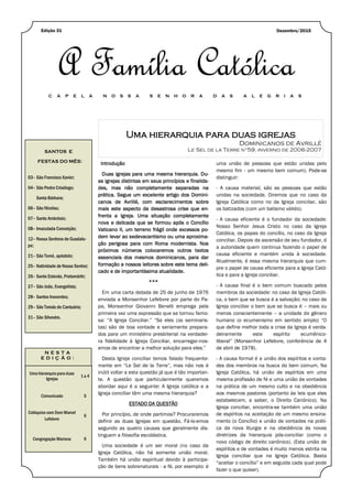 Uma hierarquia para duas igrejas
Dominicanos de Avrillé
Le Sel de la Terre n°59, inverno de 2006-2007SANTOS E
FESTAS DO MÊS:
03– São Francisco Xavier;
04– São Pedro Crisólogo;
Santa Bárbara;
06– São Nicolau;
07– Santo Ambrósio;
08– Imaculada Conceição;
12– Nossa Senhora de Guadalu-
pe;
21– São Tomé, apóstolo;
25– Natividade de Nosso Senhor;
26– Santo Estevão, Protomártir;
27– São João, Evangelista;
28– Santos Inocentes;
29– São Tomás de Cantuária;
31– São Silvestre.
N E S T A
E D I Ç Ã O :
Uma hierarquia para duas
Igrejas
1 a 4
Comunicado 5
Colóquios com Dom Marcel
Lefebvre
6
Congregação Mariana 9
Dezembro/2015Edição 31
A Família Católica
C A P E L A N O S S A S E N H O R A D A S A L E G R I A S
Introdução
Duas igrejas para uma mesma hierarquia. Du-
as igrejas distintas em seus princípios e finalida-
des, mas não completamente separadas na
prática. Segue um excelente artigo dos Domini-
canos de Avrillé, com esclarecimentos sobre
mais este aspecto da desastrosa crise que en-
frenta a Igreja. Uma situação completamente
nova e delicada que se formou após o Concílio
Vaticano II, um terreno frágil onde excessos po-
dem levar ao sedevacantismo ou uma aproxima-
ção perigosa para com Roma modernista. Nos
próximos números colocaremos outros textos
essenciais dos mesmos dominicanos, para dar
formação a nossos leitores sobre este tema deli-
cado e de importantíssima atualidade.
***
Em uma carta datada de 25 de junho de 1976
enviada a Monsenhor Lefebvre por parte do Pa-
pa, Monsenhor Giovanni Benelli emprega pela
primeira vez uma expressão que se tornou famo-
sa: “A Igreja Conciliar.” “Se eles (os seminaris-
tas) são de boa vontade e seriamente prepara-
dos para um ministério presbiterial na verdadei-
ra fidelidade à Igreja Conciliar, encarregar-nos-
emos de encontrar a melhor solução para eles.”
Desta Igreja conciliar temos falado frequente-
mente em “Le Sel de la Terre”, mas não nos é
inútil voltar a esta questão já que é tão importan-
te. A questão que particularmente queremos
abordar aqui é a seguinte: A Igreja católica e a
Igreja conciliar têm uma mesma hierarquia?
ESTADO DA QUESTÃO
Por princípio, de onde partimos? Procuraremos
definir as duas Igrejas em questão. Fá-lo-emos
segundo as quatro causas que geralmente dis-
tinguem a filosofia escolástica.
Uma sociedade é um ser moral (no caso da
Igreja Católica, não há somente união moral.
Também há união espiritual devido à participa-
ção de bens sobrenaturais - a fé, por exemplo: é
uma união de pessoas que estão unidas pelo
mesmo fim - um mesmo bem comum). Pode-se
distinguir:
- A causa material, são as pessoas que estão
unidas na sociedade. Diremos que no caso da
Igreja Católica como no da Igreja conciliar, são
os batizados (com um batismo válido).
- A causa eficiente é o fundador da sociedade:
Nosso Senhor Jesus Cristo no caso da Igreja
Católica, os papas do concílio, no caso da Igreja
conciliar. Depois da ascensão de seu fundador, é
a autoridade quem continua fazendo o papel de
causa eficiente e mantém unida à sociedade.
Atualmente, é essa mesma hierarquia que cum-
pre o papel de causa eficiente para a Igreja Cató-
lica e para a Igreja conciliar.
- A causa final é o bem comum buscado pelos
membros da sociedade: no caso da Igreja Católi-
ca, o bem que se busca é a salvação; no caso da
Igreja conciliar o bem que se busca é – mais ou
menos conscientemente – a unidade do gênero
humano (o ecumenismo em sentido amplo) “O
que define melhor toda a crise da Igreja é verda-
deiramente este espírito ecumênico-
liberal” (Monsenhor Lefebvre, conferência de 4
de abril de 1978).
- A causa formal é a união dos espíritos e vonta-
des dos membros na busca do bem comum. Na
Igreja Católica, há união de espíritos em uma
mesma profissão de fé e uma união de vontades
na prática de um mesmo culto e na obediência
aos mesmos pastores (portanto às leis que eles
estabelecem, a saber, o Direito Canônico). Na
Igreja conciliar, encontra-se também uma união
de espíritos na aceitação de um mesmo ensina-
mento (o Concílio) e união de vontades na práti-
ca da nova liturgia e na obediência às novas
diretrizes da hierarquia pós-conciliar (como o
novo código de direito canônico). (Esta união de
espíritos e de vontades é muito menos estrita na
Igreja conciliar que na Igreja Católica. Basta
“aceitar o concílio” e em seguida cada qual pode
fazer o que quiser).
 