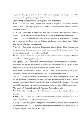 A Igreja resolveu ignorar o assunto da sexualidade, para seu próprio prejuízo, quando a Bíblia
aborda o assunto a partir dos seus primeiros capítulos.
Alguns exemplos dentre os muitos do Antigo e do Novo Testamentos:
* Gn 1.27 “Criou, pois, Deus o homem à sua imagem a imagem de Deus o criou; macho e
fêmea os criou”. (ARC). Que quer dizer, na realidade, a expressão “macha e fêmea” com tudo
o que isto encerra?
* Gn 1.28 “Então Deus os abençoou e lhes disse:“Frutificai e multiplicai-vos, enchei a
Terra...”. Como se dá essa multiplicação, senão através da reprodução do gênero humano?”.
* Gn 2.7,22 – Aí está declarado que Deus “formou” tanto homem como a mulher, como eles
são, e com o que têm. Isto é, com sua biotipia e psiquismo peculiares. Como seriam Adão e
Eva, antes de sofrerem os males da queda?
* Gn 2.24 – Aqui temos a instituição do casamento estabelecida por Deus, como meio de
companheirismo, de prazer amoroso do casal, e de prossecução da espécie humana. Que
implica cada dessas três coisas, senão sexualidade?
* Gn 4.1 – “Conheceu Adão a Eva, sua mulher; e ela concebeu...” Há exemplo mais direto de
sexualidade na vida conjugal do que este?
* Lv caps 15, 18, 20 – Leis e normas sobre sexualidade do homem e da mulher. A “imundícia”
mencionada no cap. 15, não se refere a pecado, mas ao cerimonial da lei, quanto a ir ao
tabernáculo. Lição espiritual: evitar poluição moral, impureza moral.
Lição social: leis sanitárias, contágio, infecção. (Todas as leis cerimoniais do Antigo
Testamento têm uma aplicação espiritual no Novo Testamento. Ler Rm 15.4).
* Dt 24.5 – “Homem recém casado não sairá à guerra, nem se lhe imporá qualquer encargo; por
um ano ficará livre em sua casa e promoverá felicidade à mulher que tomou”. (ARA) Noutras
palavras: um ano de lua de mel! Para o homem fazer a mulher feliz. De fato, para a Psicologia
e a Sociologia conjugal, o primeiro ano do casamento é vital para a consolidação do mesmo.
* Pv caps. 5 a 7 – Sérias advertências da Palavra de Deus ligadas ao sexo.
* Ct de Salomão – Considerando sob o plano humano e terreno, têm aqui descrição do amor
conjugal.
* Mt 5.27, 28, 32 – Jesus aqui abordou o assunto com toda a clareza e franqueza. No v.28, o
termo coração refere-se ao lado psicológico do sexo.
* Jo cap. 2 – Jesus prestigiando e abençoando um casamento. E note-se que aí, Ele efetuou o
seu primeiro milagre (Jo 2.11). A primeira benção registrada na Bíblia foi à criação (Gn 1.22).
A segunda foi para o primeiro casal (Gn 1.28).
 