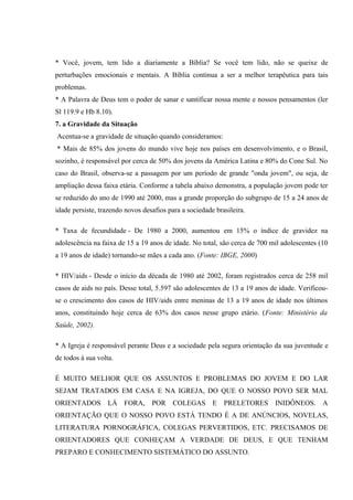 * Você, jovem, tem lido a diariamente a Bíblia? Se você tem lido, não se queixe de
perturbações emocionais e mentais. A Bíblia continua a ser a melhor terapêutica para tais
problemas.
* A Palavra de Deus tem o poder de sanar e santificar nossa mente e nossos pensamentos (ler
Sl 119.9 e Hb 8.10).
7. a Gravidade da Situação
Acentua-se a gravidade de situação quando consideramos:
* Mais de 85% dos jovens do mundo vive hoje nos países em desenvolvimento, e o Brasil,
sozinho, é responsável por cerca de 50% dos jovens da América Latina e 80% do Cone Sul. No
caso do Brasil, observa-se a passagem por um período de grande "onda jovem", ou seja, de
ampliação dessa faixa etária. Conforme a tabela abaixo demonstra, a população jovem pode ter
se reduzido do ano de 1990 até 2000, mas a grande proporção do subgrupo de 15 a 24 anos de
idade persiste, trazendo novos desafios para a sociedade brasileira.

* Taxa de fecundidade - De 1980 a 2000, aumentou em 15% o índice de gravidez na
adolescência na faixa de 15 a 19 anos de idade. No total, são cerca de 700 mil adolescentes (10
a 19 anos de idade) tornando-se mães a cada ano. (Fonte: IBGE, 2000)

* HIV/aids - Desde o início da década de 1980 até 2002, foram registrados cerca de 258 mil
casos de aids no país. Desse total, 5.597 são adolescentes de 13 a 19 anos de idade. Verificou-
se o crescimento dos casos de HIV/aids entre meninas de 13 a 19 anos de idade nos últimos
anos, constituindo hoje cerca de 63% dos casos nesse grupo etário. (Fonte: Ministério da
Saúde, 2002).

* A Igreja é responsável perante Deus e a sociedade pela segura orientação da sua juventude e
de todos à sua volta.

É MUITO MELHOR QUE OS ASSUNTOS E PROBLEMAS DO JOVEM E DO LAR
SEJAM TRATADOS EM CASA E NA IGREJA, DO QUE O NOSSO POVO SER MAL
ORIENTADOS LÁ FORA, POR COLEGAS E PRELETORES INIDÔNEOS. A
ORIENTAÇÃO QUE O NOSSO POVO ESTÁ TENDO É A DE ANÚNCIOS, NOVELAS,
LITERATURA PORNOGRÁFICA, COLEGAS PERVERTIDOS, ETC. PRECISAMOS DE
ORIENTADORES QUE CONHEÇAM A VERDADE DE DEUS, E QUE TENHAM
PREPARO E CONHECIMENTO SISTEMÁTICO DO ASSUNTO.
 