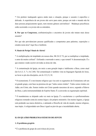 * Um preletor inadequado agrava ainda mais a situação, porque o assunto é especifico e
delicado. A experiência de um jovem não serve para outro, porque em todo o mundo não há
duas pessoas psiquicamente iguais, nem mesmo gêmeos univitelinos! Mudanças psicofísicas
estão ocorrendo e os jovens não as entendem.

8. Por que os Congressos, confraternizações e encontros de jovens não tratam mais desse
assunto?

Por que não providenciam pessoas qualificadas e competentes para palestras, exposições e
estudos nesta área? Aqui fica o lembrete.

9. Sinais de Perigo! Sinais de Alerta!

* A multiplicações da iniqüidade em nossos dias. Mt 24.12 “E, por se multiplicar a iniqüidade,
o amor de muitos esfriará”. Esfriando e morrendo o amor, o que restará? A desumanização. É o
que estamos vendo ocorrer em todas as áreas da vida.

* A contaminação da Igreja, em meio a uma geração ímpia e indiferente a Deus, como atual
(ler Is 6.3, 5, 7 e At 2.40). Tal contaminação é também vista na linguagem figurada de Jesus,
ao lavar os pés dos discípulos, em Jo 13.5, 9, 10.

* O ecumenismo. É o movimento religioso que visa unir os segmentos do Cristianismo sob um
só grande grupo, com base na premissa de que “todos somos irmãos”. Todos somos irmãos em
Adão; em Cristo, não. Somos irmãos em Cristo quando nascemos de novo, segundo a Palavra
de Deus, e pela instrumentalidade do Espírito Santo. É a conversão ou regeneração espiritual.

* O mundanismo se alojando cada vez mais na Igreja. É o secularismo e o profissionalismo
religiosos tomando conta de crentes leigos e do próprio ministério. Em muitos lugares, a Igreja
está perdendo sua marca distintiva, e adotando a filosofia de vida do mundo, mesmo religioso,
mas ímpio. A religiosidade sem Deus é igual ou pior do que a incredulidade aberta.




II. OS QUATRO PROBLEMAS BÁSICOS DO JOVEM

1. O problema gregário

* É o problema do grupo de convivência do jovem.
 