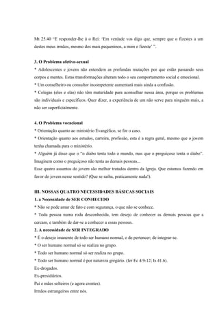 Mt 25.40 “E responder-lhe á o Rei: ‘Em verdade vos digo que, sempre que o fizestes a um
destes meus irmãos, mesmo dos mais pequeninos, a mim o fizeste’ ”.


3. O Problema afetivo-sexual
* Adolescentes e jovens não entendem as profundas mutações por que estão passando seus
corpos e mentes. Estas transformações alteram todo o seu comportamento social e emocional.
* Um conselheiro ou consultor incompetente aumentará mais ainda a confusão.
* Colegas (eles e elas) não têm maturidade para aconselhar nessa área, porque os problemas
são individuais e específicos. Quer dizer, a experiência de um não serve para ninguém mais, a
não ser superficialmente.


4. O Problema vocacional
* Orientação quanto ao ministério Evangélico, se for o caso.
* Orientação quanto aos estudos, carreira, profissão, esta é a regra geral, mesmo que o jovem
tenha chamada para o ministério.
* Alguém já disse que o “o diabo tenta todo o mundo, mas que o preguiçoso tenta o diabo”.
Imaginem como o preguiçoso não tenta as demais pessoas...
Esse quatro assuntos do jovem são melhor tratados dentro da Igreja. Que estamos fazendo em
favor do jovem nesse sentido? (Que se saiba, praticamente nada!).


III. NOSSAS QUATRO NECESSIDADES BÁSICAS SOCIAIS
1. a Necessidade de SER CONHECIDO
* Não se pode amar de fato e com segurança, o que não se conhece.
* Toda pessoa numa roda desconhecida, tem desejo de conhecer as demais pessoas que a
cercam, e também de dar-se a conhecer a essas pessoas.
2. A necessidade de SER INTEGRADO
* É o desejo imanente de todo ser humano normal, o de pertencer; de integrar-se.
* O ser humano normal só se realiza no grupo.
* Todo ser humano normal só ser realiza no grupo.
* Todo ser humano normal é por natureza gregário. (ler Ec 4.9-12; Is 41.6).
Ex-drogados.
Ex-presidiários.
Pai e mães solteiros (e agora crentes).
Irmãos estrangeiros entre nós.
 