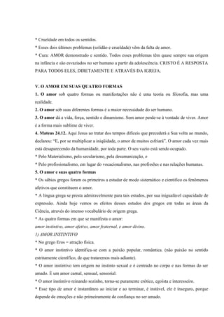 * Crueldade em todos os sentidos.
* Esses dois últimos problemas (solidão e crueldade) vêm da falta de amor.
* Cura: AMOR demonstrado e sentido. Todos esses problemas têm quase sempre sua origem
na infância e são esvaziados no ser humano a partir da adolescência. CRISTO É A RESPOSTA
PARA TODOS ELES, DIRETAMENTE E ATRAVÉS DA IGREJA.


V. O AMOR EM SUAS QUATRO FORMAS
1. O amor sob quatro formas ou manifestações não é uma teoria ou filosofia, mas uma
realidade.
2. O amor sob suas diferentes formas é a maior necessidade do ser humano.
3. O amor dá a vida, força, sentido e dinamismo. Sem amor perde-se à vontade de viver. Amor
é a forma mais sublime de viver.
4. Mateus 24.12. Aqui Jesus ao tratar dos tempos difíceis que precederá a Sua volta ao mundo,
declarou: “E, por se multiplicar a iniqüidade, o amor de muitos esfriará”. O amor cada vez mais
está desaparecendo da humanidade, por toda parte. O seu vazio está sendo ocupado.
* Pelo Materialismo, pelo secularismo, pela desumanização, e
* Pelo profissionalismo, em lugar do vocacionalismo, nas profissões e nas relações humanas.
5. O amor e suas quatro formas
* Os sábios gregos foram os primeiros a estudar de modo sistemático e cientifico os fenômenos
afetivos que constituem o amor.
* A língua grega se presta admiravelmente para tais estudos, por sua inigualável capacidade de
expressão. Ainda hoje vemos os efeitos desses estudos dos gregos em todas as áreas da
Ciência, através do imenso vocabulário de origem grega.
* As quatro formas em que se manifesta o amor:
amor instintivo, amor afetivo, amor fraternal, e amor divino.
1) AMOR INSTINTIVO
* No grego Eros = atração física.
* O amor instintivo identifica-se com a paixão popular, romântica. (não paixão no sentido
estritamente científico, de que trataremos mais adiante).
* O amor instintivo tem origem no instinto sexual e é centrado no corpo e nas formas do ser
amado. É um amor carnal, sensual, sensorial.
* O amor instintivo reinando sozinho, torna-se puramente erótico, egoísta e interesseiro.
* Esse tipo de amor é instantâneo ao iniciar e ao terminar, é instável, ele é inseguro, porque
depende de emoções e não primeiramente de confiança no ser amado.
 