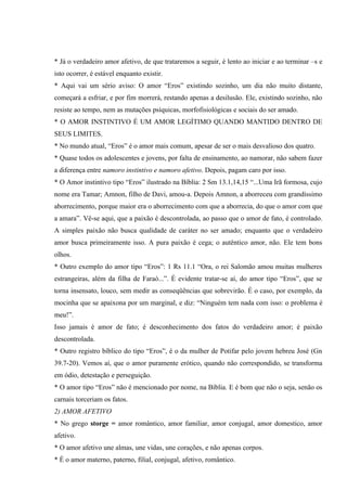 * Já o verdadeiro amor afetivo, de que trataremos a seguir, é lento ao iniciar e ao terminar –s e
isto ocorrer, é estável enquanto existir.
* Aqui vai um sério aviso: O amor “Eros” existindo sozinho, um dia não muito distante,
começará a esfriar, e por fim morrerá, restando apenas a desilusão. Ele, existindo sozinho, não
resiste ao tempo, nem as mutações psíquicas, morfofisiológicas e sociais do ser amado.
* O AMOR INSTINTIVO É UM AMOR LEGÍTIMO QUANDO MANTIDO DENTRO DE
SEUS LIMITES.
* No mundo atual, “Eros” é o amor mais comum, apesar de ser o mais desvalioso dos quatro.
* Quase todos os adolescentes e jovens, por falta de ensinamento, ao namorar, não sabem fazer
a diferença entre namoro instintivo e namoro afetivo. Depois, pagam caro por isso.
* O Amor instintivo tipo “Eros” ilustrado na Bíblia: 2 Sm 13.1,14,15 “...Uma Irã formosa, cujo
nome era Tamar; Amnon, filho de Davi, amou-a. Depois Amnon, a aborreceu com grandíssimo
aborrecimento, porque maior era o aborrecimento com que a aborrecia, do que o amor com que
a amara”. Vê-se aqui, que a paixão é descontrolada, ao passo que o amor de fato, é controlado.
A simples paixão não busca qualidade de caráter no ser amado; enquanto que o verdadeiro
amor busca primeiramente isso. A pura paixão é cega; o autêntico amor, não. Ele tem bons
olhos.
* Outro exemplo do amor tipo “Eros”: 1 Rs 11.1 “Ora, o rei Salomão amou muitas mulheres
estrangeiras, além da filha de Faraó...”. É evidente tratar-se aí, do amor tipo “Eros”, que se
torna insensato, louco, sem medir as conseqüências que sobrevirão. É o caso, por exemplo, da
mocinha que se apaixona por um marginal, e diz: “Ninguém tem nada com isso: o problema é
meu!”.
Isso jamais é amor de fato; é desconhecimento dos fatos do verdadeiro amor; é paixão
descontrolada.
* Outro registro bíblico do tipo “Eros”, é o da mulher de Potifar pelo jovem hebreu José (Gn
39.7-20). Vemos aí, que o amor puramente erótico, quando não correspondido, se transforma
em ódio, detestação e perseguição.
* O amor tipo “Eros” não é mencionado por nome, na Bíblia. E é bom que não o seja, senão os
carnais torceriam os fatos.
2) AMOR AFETIVO
* No grego storge = amor romântico, amor familiar, amor conjugal, amor domestico, amor
afetivo.
* O amor afetivo une almas, une vidas, une corações, e não apenas corpos.
* É o amor materno, paterno, filial, conjugal, afetivo, romântico.
 