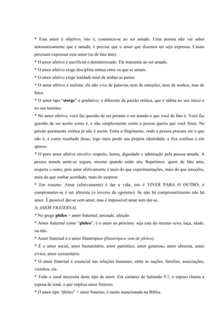 * Esse amor é objetivo; isto é, comunica-se ao ser amado. Uma pessoa não vai saber
automaticamente que é amada; é preciso que o amor que dizemos ter seja expresso. Casais
precisam expressar esse amor (se de fato têm).
* O amor afetivo é sacrificial e desinteressado. Ele transmite ao ser amado.
* O amor afetivo exige disciplina mútua entre os que se amam.
* O amor afetivo exige lealdade total de ambas as partes.
* O amor afetivo é realista; ele não vive de palavras nem de emoções, nem de sonhos, mas de
fatos.
* O amor tipo “storge” é gradativo; é diferente da paixão erótica, que é súbita no seu inicio e
no seu termino.
* No amor afetivo, você faz questão de ser perante o ser amado o que você de fato é. Você faz
questão de ser aceito como é, e não simplesmente como a pessoa queria que você fosse. Na
paixão puramente erótica já não é assim. Entra o fingimento, onde a pessoa procura ser o que
não é, e como resultado disso, logo mais perde sua própria identidade, e fica confuso e em
apuros.
* O puro amor afetivo envolve respeito, honra, dignidade e admiração pela pessoa amada. A
pessoa amada sente-se segura, mesmo quando estão sós. Repetimos: quem de fato ama,
respeita o outro, pois amar afetivamente é mais do que experimentações, mais do que emoções,
mais do que sonhar acordado, mais do suspirar.
* Em resumo: Amar (afetivamente) é dar a vida; isto é VIVER PARA O OUTRO; é
comprometer-se é ser altruísta (o inverso do egoísmo). Se não há comprometimento não há
amor. É possível dar-se sem amar; mas é impossível amar sem dar-se.
3) AMOR FRATERNAL
* No grego phileo = amor fraternal, amizade, afeição.
* Amor fraternal como “phileo”, é o amor ao próximo, seja este do mesmo sexo, raça, idade,
ou não.
* Amor fraternal é o amor filantrópico (filantrópico vem de phileo).
* É o amor social, amor humanitário, amor patriótico, amor generoso, amor altruísta, amor
cívico, amor comunitário.
* O amor fraternal é essencial nas relações humanas; entre as nações, famílias, associações,
vizinhos, etc.
* Todo o casal necessita deste tipo de amor. Em cantares de Salomão 5.1, o esposo chama a
esposa de irmã, o que implica amor fraterno.
* O amor tipo “phileo” = amor fraterno, é muito mencionado na Bíblia.
 