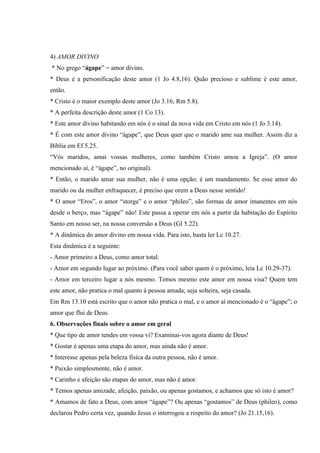 4) AMOR DIVINO
* No grego “ágape” = amor divino.
* Deus é a personificação deste amor (1 Jo 4.8,16). Quão precioso e sublime é este amor,
então.
* Cristo é o maior exemplo deste amor (Jo 3.16; Rm 5.8).
* A perfeita descrição deste amor (1 Co 13).
* Este amor divino habitando em nós é o sinal da nova vida em Cristo em nós (1 Jo 3.14).
* É com este amor divino “ágape”, que Deus quer que o marido ame sua mulher. Assim diz a
Bíblia em Ef 5.25.
“Vós maridos, amai vossas mulheres, como também Cristo amou a Igreja”. (O amor
mencionado aí, é “ágape”, no original).
* Então, o marido amar sua mulher, não é uma opção; é um mandamento. Se esse amor do
marido ou da mulher enfraquecer, é preciso que orem a Deus nesse sentido!
* O amor “Eros”, o amor “storge” e o amor “phileo”, são formas de amor imanentes em nós
desde o berço, mas “ágape” não! Este passa a operar em nós a partir da habitação do Espírito
Santo em nosso ser, na nossa conversão a Deus (Gl 5.22).
* A dinâmica do amor divino em nossa vida. Para isto, basta ler Lc 10.27.
Esta dinâmica é a seguinte:
- Amor primeiro a Deus, como amor total.
- Amor em segundo lugar ao próximo. (Para você saber quem é o próximo, leia Lc 10.29-37).
- Amor em terceiro lugar a nós mesmo. Temos mesmo este amor em nossa visa? Quem tem
este amor, não pratica o mal quanto à pessoa amada; seja solteira, seja casada.
Em Rm 13.10 está escrito que o amor não pratica o mal, e o amor aí mencionado é o “ágape”; o
amor que flui de Deus.
6. Observações finais sobre o amor em geral
* Que tipo de amor tendes em vossa vi? Examinai-vos agora diante de Deus!
* Gostar é apenas uma etapa do amor, mas ainda não é amor.
* Interesse apenas pela beleza física da outra pessoa, não é amor.
* Paixão simplesmente, não é amor.
* Carinho e afeição são etapas do amor, mas não é amor.
* Temos apenas amizade, afeição, paixão, ou apenas gostamos, e achamos que só isto é amor?
* Amamos de fato a Deus, com amor “ágape”? Ou apenas “gostamos” de Deus (phileo), como
declarou Pedro certa vez, quando Jesus o interrogou a respeito do amor? (Jo 21.15,16).
 
