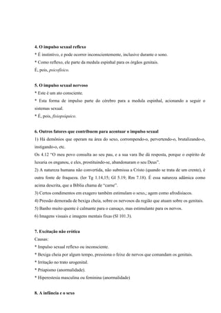 4. O impulso sexual reflexo
* É instintivo, e pode ocorrer inconscientemente, inclusive durante o sono.
* Como reflexo, ele parte da medula espinhal para os órgãos genitais.
É, pois, psicofísico.


5. O impulso sexual nervoso
* Este é um ato consciente.
* Esta forma de impulso parte do cérebro para a medula espinhal, acionando a seguir o
sistemas sexual.
* É, pois, fisiopsíquico.


6. Outros fatores que contribuem para acentuar o impulso sexual
1) Há demônios que operam na área do sexo, corrompendo-o, pervertendo-o, brutalizando-o,
instigando-o, etc.
Os 4.12 “O meu povo consulta ao seu pau, e a sua vara lhe dá resposta, porque o espírito de
luxuria os enganou, e eles, prostituindo-se, abandonaram o seu Deus”.
2) A natureza humana não convertida, não submissa a Cristo (quando se trata de um crente), é
outra fonte de fraqueza. (ler Tg 1.14,15; Gl 5.19; Rm 7.18). É essa natureza adâmica como
acima descrita, que a Bíblia chama de “carne”.
3) Certos condimentos em exagero também estimulam o sexo,; agem como afrodisíacos.
4) Pressão demorada de bexiga cheia, sobre os nervosos da região que atuam sobre os genitais.
5) Banho muito quente é calmante para o cansaço, mas estimulante para os nervos.
6) Imagens visuais e imagens mentais fixas (Sl 101.3).


7. Excitação não erótica
Causas:
* Impulso sexual reflexo ou inconsciente.
* Bexiga cheia por algum tempo, pressiona o feixe de nervos que comandam os genitais.
* Irritação no trato urogenital.
* Priapismo (anormalidade).
* Hiperestesia masculina ou feminina (anormalidade)


8. A infância e o sexo
 