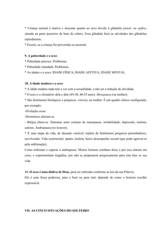 * Criança normal é inativa e inocente quanto ao sexo devido à glândula pineal, ou epífise,
situada na parte posterior da base do crânio. Essa glândula freia as atividades das glândulas
reprodutoras.
* Exceto, se a criança for pervertida ou anormal.


9. A puberdade e o sexo
* Puberdade precoce. Problemas.
* Puberdade retardada. Problemas.
* As idades e o sexo: IDADE FÍSICA; IDADE AFETIVA, IDADE MENTAL.


10. A idade madura e o sexo
* A idade madura nada tem a ver com a sexualidade, a não ser a redução de atividade.
* O sexo e o climatério dela e dele (45-50; 40-55 anos). Menopausa (na mulher).
* São fenômenos biológicos e psíquicos, visíveis, na mulher. É um quadro clínico configurado,
por exemplo:
-Ovulação cessa
-Hormônios alteram-se
- Bitipia altera-se. Sintomas mais comuns da menopausa: irritabilidade, depressão, insônia,
calores. Andropausa (no homem).
* É uma etapa da vida, de duração variável, repleta de fenômenos psíquicos perturbadores,
envolvendo: Vida sentimental, apatia, insônia, baixo desempenho sexual (que pode agravar-se
pela sublimação).
Como enfrentar e superar a andropausa. Muitos homens zombam disso e por isso entram em
crise, e experimentam tragédias, por não se prepararem psiquicamente para esta fase se sua
vida.


11. O sexo é uma dádiva de Deus, para ser utilizado conforme as leis da sua Palavra.
Ele é uma força poderosa, para o bem ou para mal, depende de como o homem escolhe
expressá-la.




VII. AS CINCO SITUAÇÕES DO SOLTEIRO
 
