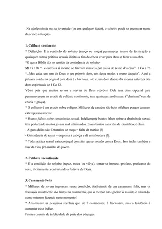 Na adolescência ou na juventude (ou em qualquer idade), o solteiro pode se encontrar numa
das cinco situações.


1. Celibato continente
* Definição. É a condição do solteiro (moço ou moça) permanecer isento de fornicação e
quaisquer outras práticas sexuais ilícitas a fim dele/dela viver para Deus e fazer a sua obra.
*O que a Bíblia diz no sentido da continência do solteiro:
Mt 19.12b “...e outros a si mesmo se fizeram eunucos por causa do reino dos céus”. 1 Co 7.7b
“...Mas cada um tem de Deus o seu próprio dom, um deste modo, e outro daquele”. Aqui a
palavra usada no original para dom é charisma, isto é, um dom divino da mesma natureza dos
dons espirituais de 1 Co 12.
Vê-se pois que muitos servos e servas de Deus recebem Dele um dom especial para
permanecerem no estado de celibato continente, sem quaisquer problemas. (“charisma”vem de
charis = graça).
* O celibato é um estado nobre e digno. Milhares de casados são hoje infelizes porque casaram
extemporaneamente.
* Boatos falsos sobre continência sexual. Infelizmente boatos falsos sobre a abstinência sexual
têm perturbado muitos jovens mal informados. Esses boatos nada têm de cientifico, é claro.
- Alguns deles são: Desmaios de moça = falta de marido (!)
- Continência do rapaz = esquenta a cabeça e dá uma loucura (!).
* Toda prática sexual extraconjugal constitui grave pecado contra Deus. Isso inclui também a
fase da vida pré-marital do jovem.


2. Celibato incontinente
* É a condição do solteiro (rapaz, moça ou viúva), tornar-se impuro, profano, praticante do
sexo, ilicitamente, contrariando a Palavra de Deus.


3. Casamento Feliz
* Milhares de jovens ingressam nessa condição, desfrutando de um casamento feliz, mas os
fracassos atualmente são tantos no casamento, que o melhor não ignorar o assunto e estudá-lo,
como estamos fazendo neste momento!
* Atualmente as pesquisas revelam que de 5 casamentos, 3 fracassam, mas a tendência é
aumentar esse índice.
Fatores causais de infelicidade da parte dos cônjuges:
 