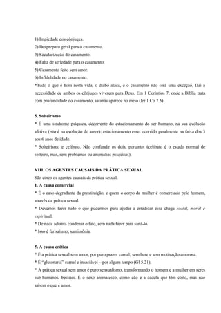 1) Impiedade dos cônjuges.
2) Despreparo geral para o casamento.
3) Secularização do casamento.
4) Falta de seriedade para o casamento.
5) Casamento feito sem amor.
6) Infidelidade no casamento.
*Tudo o que é bom nesta vida, o diabo ataca, e o casamento não será uma exceção. Daí a
necessidade de ambos os cônjuges viverem para Deus. Em 1 Coríntios 7, onde a Bíblia trata
com profundidade do casamento, satanás aparece no meio (ler 1 Co 7.5).


5. Solteirismo
* É uma síndrome psíquica, decorrente do estacionamento do ser humano, na sua evolução
afetiva (isto é na evolução do amor); estacionamento esse, ocorrido geralmente na faixa dos 3
aos 6 anos de idade.
* Solteirismo e celibato. Não confundir os dois, portanto. (celibato é o estado normal de
solteiro, mas, sem problemas ou anomalias psíquicas).


VIII. OS AGENTES CAUSAIS DA PRÁTICA SEXUAL
São cinco os agentes causais da prática sexual.
1. A causa comercial
* É o caso degradante da prostituição, e quem o corpo da mulher é comerciado pelo homem,
através da prática sexual.
* Devemos fazer tudo o que pudermos para ajudar a erradicar essa chaga social, moral e
espiritual.
* De nada adianta condenar o fato, sem nada fazer para saná-lo.
* Isso é farisaísmo; santimônia.


5. A causa erótica
* É a prática sexual sem amor, por puro prazer carnal; sem base e sem motivação amorosa.
* É “glutonaria” carnal e insaciável – por algum tempo (Gl 5.21).
* A prática sexual sem amor é puro sensualismo, transformando o homem e a mulher em seres
sub-humanos, bestiais. É o sexo animalesco, como cão e a cadela que têm coito, mas não
sabem o que é amor.
 