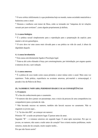 * O sexo erótico infelizmente é o que predomina hoje no mundo, numa sociedade materialista e
hedonista como a atual.
* Homens e mulheres sem temor de Deus, estão se tornando em “máquinas de ter relações
sexuais por puro erotismo”, como alguém propriamente já definiu.


3. A causa biológica
* É a prática sexual simplesmente para a reprodução para a perpetuação da espécie; para
manter a árvore-genealógica.
* O sexo deve ter uma causa mais elevada para a usa prática na vida do casal, à altura da
dignidade daquele.


4. A causa involuntária
* Esta causa está diretamente ligada à Psicologia legal.
* Trata-se dói coito efetuado à força, por constrangimento, por intimidação, por engano quanto
à natureza do ato, e por sedução.


5. A causa amorosa
* É a prática do sexo tendo como causa primária o amor mútuo entre o casal. Mais uma vez
repetimos: Toda prática, experiência ou aventura amorosa, pré-marital e extraconjugal, é
pecado à luz da Palavra de Deus.


IX. NAMORO E NOIVADO, PERMISSIVIDADE E SUAS CONSEQÜÊNCIAS
1. O namoro
*É a fase do conhecimento para o casamento.
* O namoro não deve jamais ser passatempo, mas o inicio da procura de uma companheira (ou
companheiro) para a jornada da vida.
* Não havendo sucesso no namoro, também não haverá sucesso no casamento. Não se
enganem os jovens aqui...
* A “lei dos dois RR”, ao começar um namoro:
Primeiro “R”- a razão em primeiro lugar. É pensar antes de amar.
Segundo “R” – o romance amoroso em segundo lugar. É amar após raciocinar. Por que os
jovens, no namoro, não usam a razão antes do coração? Isso evitaria muitos problemas, muito
remorso, muita dor de coração, muito suspiro tardio...
Por que não fazem assim?
 