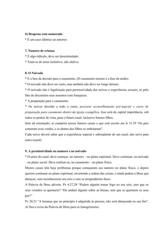 6) Despesas com namorada
* É um caso idêntico ao anterior.


7. Namoro de criança
* É algo ridículo, deve ser desestimulado.
* Trata-se de amor instintivo; não afetivo.


8. O Noivado
* É a fase da decisão para o casamento. (O casamento mesmo é a fase da união).
* O noivado não deve ser curto, mas também não deve ser longo demais.
* O noivado não é legalização para permissividade dos noivos e experiências sexuais, só pelo
fato de discutirem seus assuntos com franqueza.
* A preparação para o casamento.
* Os noivos deverão a todo o custo, procurar aconselhamento pré-nupcial e curso de
preparação para casamento dentro da igreja evangélica. Isso será de capital importância, sob
todos os pontos de vista, para o futuro casal, inclusive futuros filhos.
Sem tal orientação, se cumprirá nesses futuros casais o que está escrito em Jr 31.29 “Os pais
comeram uvas verdes, e os dentes dos filhos se embotaram”.
Cada noivo deverá saber que a experiência nupcial e subseqüente de um casal, não serve para
outro (casal).


9. A permissividade no namoro e no noivado
* O amor do casal, deve começar, no namoro – no plano espiritual. Deve continuar, no noivado
– no plano social. Deve realizar-se, no casamento – no plano físico.
Muitos casais têm hoje problemas porque começaram seu namoro no plano físico, e depois
querem continuar no plano espiritual, invertendo a ordem das coisas, e ainda pedem a Deus que
abençoe, sem reconhecerem seu erro e sem se arrependerem disso.
A Palavra de Deus adverte: Pv 6.27,28 “Podem alguém tomar fogo no seu seio, sem que os
seus vestidos se queimem? “Ou andará alguém sobre as brasas, sem que se queimem os seus
pés?”
Pv 20.21 “A herança que no principio é adquirida às pressas, não será abençoada no seu fim”.
Aí fica o aviso da Palavra de Deus para os transgressores.
 