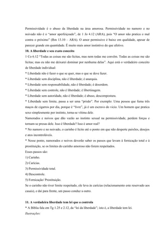 Permissividade é o abuso da liberdade na área amorosa. Permissividade no namoro e no
noivado não é o “amor aperfeiçoado”, de 1 Jo 4.12 (ARA), pois “O amor não pratica o mal
contra o próximo” (Rm 13.10 – ARA). O amor permissivo é baixo em qualidade, apesar de
parecer grande em quantidade. É muito mais amor instintivo do que afetivo.
10. A liberdade e seu exato conceito
1 Co 6.12 “Todas as coisas me são lícitas, mas nem todas me convêm. Todas as coisas me são
lícitas; mas eu não me deixarei dominar por nenhuma delas”. Aqui está o verdadeiro conceito
de liberdade individual:
* Liberdade não é fazer o que se quer, mas o que se deve fazer.
* Liberdade sem disciplina, não é liberdade; é anarquia.
* Liberdade sem responsabilidade, não é liberdade; é desordem.
* Liberdade sem controle, não é liberdade; é libertinagem.
* Liberdade sem autoridade, não é liberdade; é abuso, descompostura.
* Liberdade sem limite, passa a ser uma “prisão”. Por exemplo: Uma pessoa que fuma três
maços de cigarros por dia, porque é “livre”, já é um escravo do vicio. Um homem que pratica
sexo simplesmente por instinto, torna-se vítima dele.
Namorados e noivos que dão vazão ao instinto sexual na permissividade, perdem forças e
tornam-se presas dele. Isso é liberdade? Isso é amor real?
* No namoro e no noivado, o carinho é lícito até o ponto em que não desperte paixões, desejos
e atos incontroláveis.
* Nesse ponto, namorados e noivos deverão saber os passos que levam à fornicação total e à
prostituição, se os limites do carinho amoroso não forem respeitados.
Esses passos são:
1) Carinho.
2) Carícias.
3) Permissividade total.
4) Descontrole.
5) Fornicação/ Prostituição.
Se o carinho não tiver limite respeitado, ele leva às carícias (relacionamento este reservado aos
casais), e daí para frente, um passo conduz a outro.


11. A verdadeira liberdade tem lei que a controla
* A Bíblia fala em Tg 1.25 e 2.12, da “lei da liberdade”; isto é, a liberdade tem lei.
Ilustrações:
 
