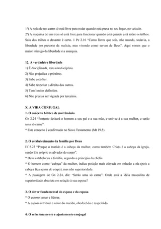 1ª) A roda de um carro só está livre para rodar quando está presa no seu lugar, no veículo.
2ª) A máquina de um trem só está livre para funcionar quando está quando está sobre os trilhos.
Saiu dos trilhos o desastre é certo. 1 Pe 2.16 “Como livres que sois, não usando, todavia, a
liberdade por pretexto da malicia, mas vivendo como servos de Deus”. Aqui vemos que o
maior inimigo da liberdade é a anarquia.


12. A verdadeira liberdade
1) É disciplinada, tem autodisciplina.
2) Não prejudica o próximo.
3) Sabe escolher.
4) Sabe respeitar o direito dos outros.
5) Tem limites definidos.
6) Não precisa ser vigiada por terceiros.


X. A VIDA CONJUGAL
1. O conceito bíblico de matrimônio
Gn 2.24 “Portanto deixará o homem a seu pai e a sua mãe, e unir-se-á a sua mulher, e serão
uma só carne”.
* Este conceito é confirmado no Novo Testamento (Mt 19.5).


2. O estabelecimento da família por Deus
Ef 5.23 “Porque o marido é a cabeça da mulher, como também Cristo é a cabeça da igreja,
sendo Ele próprio o salvador do corpo”.
* Deus estabeleceu a família, segundo o principio da chefia.
* O homem como “cabeça” da mulher, indica posição mais elevada em relação a ela (pois a
cabeça fica acima do corpo), mas não superioridade.
* A passagem de Gn 2.24, diz: “Serão uma só carne”. Onde está a idéia masculina de
superioridade absoluta em relação à sua esposa?


3. O dever fundamental do esposo e da esposa
* O esposo: amar e liderar.
* A esposa retribuir o amor do marido, obedecê-lo e respeitá-lo.


4. O relacionamento e ajustamento conjugal
 