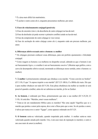 * É a área mais difícil do matrimônio.
* É aceitar o outro como ele é, enquanto procuramos melhorar, por amor.


5. Fases do relacionamento conjugal (possíveis)
1) Fase do encontro (isto é, da descoberta do outro cônjuge) na lua-de-mel.
2) Fase da desilusão (aí pode ocorrer o primeiro conflito) ainda na lua-de-mel.
3) Fase da compreensão do outro cônjuge (e vice-versa).
4) Fase de aceitação do outro cônjuge como ele é, enquanto cada um procura melhorar, por
amor.


6. Diferenças afetivo-sexuais entre o homem e a mulher
* Os cônjuges precisam conhecer essas diferenças, para um perfeito ajustamento e felicidade
conjugal.
* Como reagem os homens e as mulheres no despenho sexual, sabendo-se que o homem é um
ser basicamente lógico, e a mulher é um ser basicamente emotivo? (Mostrar aqui gráfico, com a
curva de desempenho afetivo-sexual, mostrando as diferenças nesse sentido, entre o homem e a
mulher).


7. À mulher é primeiramente ordenado que obedeça a seu marido. “Como convém no Senhor”
(Cl 3.18). E que “A esposa respeite a seu marido” (Ef 5.33 ARA). E a Bíblia diz mais. Diz que
é para mulher obedecer em tudo (Ef 5.24). Esta plena obediência da mulher ao marido só será
possível quando a mulher, antes de ser submissa ao marido, já for ao Senhor.


8. Ao homem, é ordenado por Deus, primeiramente que ame a sua mulher (Ef 5.25,28; Cl
3.19). Aí está dito: “Maridos, amai vossas mulheres”.
* Trata-se de um mandamento bíblico para os maridos! Não uma opção! Significa que se o
marido que perdeu o amor pela esposa, deve orar a Deus para que a ame. Se ele perdeu o amor,
é talvez por nunca teve o amor “Ágape”, como aparece ordenado em Ef 5.25.


9. O homem sente-se valorizado, quando respeitado pela mulher. A mulher sente-se mais
valorizada quando amada pelo marido. Um, é um caso mais de reputação (o marido); o outro é
um caso mais de amor (a mulher).
 