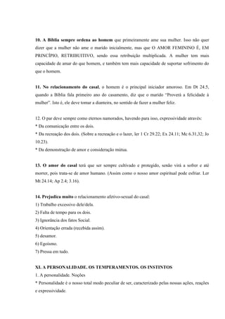 10. A Bíblia sempre ordena ao homem que primeiramente ame sua mulher. Isso não quer
dizer que a mulher não ame o marido inicialmente, mas que O AMOR FEMININO É, EM
PRINCÍPIO, RETRIBUITIVO, sendo essa retribuição multiplicada. A mulher tem mais
capacidade de amar do que homem, e também tem mais capacidade de suportar sofrimento do
que o homem.


11. No relacionamento do casal, o homem é o principal iniciador amoroso. Em Dt 24.5,
quando a Bíblia fala primeiro ano do casamento, diz que o marido “Proverá a felicidade à
mulher”. Isto é, ele deve tomar a dianteira, no sentido de fazer a mulher feliz.


12. O par deve sempre como eternos namorados, havendo para isso, expressividade através:
* Da comunicação entre os dois.
* Da recreação dos dois. (Sobre a recreação e o lazer, ler 1 Cr 29.22; Ex 24.11; Mc 6.31,32; Jo
10.23).
* Da demonstração de amor e consideração mútua.


13. O amor do casal terá que ser sempre cultivado e protegido, senão virá a sofrer e até
morrer, pois trata-se de amor humano. (Assim como o nosso amor espiritual pode esfriar. Ler
Mt 24.14; Ap 2.4; 3.16).


14. Prejudica muito o relacionamento afetivo-sexual do casal:
1) Trabalho excessivo dele/dela.
2) Falta de tempo para os dois.
3) Ignorância dos fatos Social.
4) Orientação errada (recebida assim).
5) desamor.
6) Egoísmo.
7) Pressa em tudo.


XI. A PERSONALIDADE. OS TEMPERAMENTOS. OS INSTINTOS
1. A personalidade. Noções
* Personalidade é o nosso total modo peculiar de ser, caracterizado pelas nossas ações, reações
e expressividade.
 