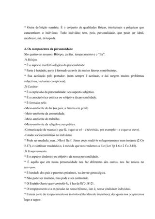 * Outra definição sumária: É o conjunto de qualidades físicas, intelectuais e psíquicas que
caracterizam o individuo. Todo individuo tem, pois, personalidade, que pode ser ideal,
medíocre, má, deturpada.


2. Os componentes da personalidade
São quatro em resumo: Biótipo, caráter, temperamento e o “Eu”.
1) Biótipo.
* É o aspecto morfofisiológico da personalidade.
* Parte é herdado; parte é formado através de muitos fatores contribuintes.
* Sua aceitação pelo portador. (nem sempre é aceitado, e daí surgem muitos problemas
subjetivos, inclusive complexos).
2) Caráter.
* É a expressão da personalidade; seu aspecto subjetivo.
* É a característica estática ou subjetiva da personalidade.
* É formado pelo:
-Meio-ambiente do lar (os pais; a família em geral).
-Meio-ambiente da comunidade.
-Meio-ambiente do trabalho.
-Meio-ambiente da religião e sua prática.
-Comunicação de massa (o que lê, o que se vê – a televisão, por exemplo – e o que se ouve).
-Estado socioeconômico do indivíduo.
* Pode ser mudado, mas...Não é fácil! Jesus pode mudá-lo milagrosamente num instante (2 Co
5.17), e continuar mudando-o, à medida que nos rendemos a Ele (Ler Fp 1.6 e 2 Co 3.18).
3) Temperamento.
* É o aspecto dinâmico ou objetivo da nossa personalidade.
* É aquilo que em nossa personalidade nos faz diferentes dos outros, nos faz únicos no
universo.
* É herdado dos pais e parentes próximos, na árvore genealógica.
* Não pode ser mudado, mas pode e ser controlado.
* O Espírito Santo quer controlá-lo, à luz de Ef 5.18-21.
* O temperamento é a expressão do nosso biótono, isto é, nossa vitalidade individual.
* Fazem parte do temperamento os instintos (literalmente impulsos), dos quais nos ocuparemos
logo a seguir.
 