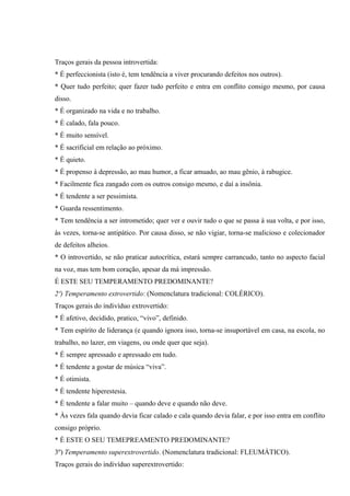 Traços gerais da pessoa introvertida:
* É perfeccionista (isto é, tem tendência a viver procurando defeitos nos outros).
* Quer tudo perfeito; quer fazer tudo perfeito e entra em conflito consigo mesmo, por causa
disso.
* É organizado na vida e no trabalho.
* É calado, fala pouco.
* É muito sensível.
* É sacrificial em relação ao próximo.
* É quieto.
* É propenso à depressão, ao mau humor, a ficar amuado, ao mau gênio, à rabugice.
* Facilmente fica zangado com os outros consigo mesmo, e daí a insônia.
* É tendente a ser pessimista.
* Guarda ressentimento.
* Tem tendência a ser intrometido; quer ver e ouvir tudo o que se passa à sua volta, e por isso,
às vezes, torna-se antipático. Por causa disso, se não vigiar, torna-se malicioso e colecionador
de defeitos alheios.
* O introvertido, se não praticar autocrítica, estará sempre carrancudo, tanto no aspecto facial
na voz, mas tem bom coração, apesar da má impressão.
É ESTE SEU TEMPERAMENTO PREDOMINANTE?
2º) Temperamento extrovertido: (Nomenclatura tradicional: COLÉRICO).
Traços gerais do indivíduo extrovertido:
* É afetivo, decidido, pratico, “vivo”, definido.
* Tem espírito de liderança (e quando ignora isso, torna-se insuportável em casa, na escola, no
trabalho, no lazer, em viagens, ou onde quer que seja).
* É sempre apressado e apressado em tudo.
* É tendente a gostar de música “viva”.
* É otimista.
* É tendente hiperestesia.
* É tendente a falar muito – quando deve e quando não deve.
* Às vezes fala quando devia ficar calado e cala quando devia falar, e por isso entra em conflito
consigo próprio.
* É ESTE O SEU TEMEPREAMENTO PREDOMINANTE?
3º) Temperamento superextrovertido. (Nomenclatura tradicional: FLEUMÁTICO).
Traços gerais do indivíduo superextrovertido:
 
