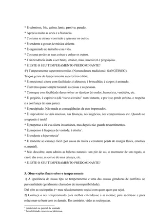 * É submisso, frio, calmo, lento, passivo, parado.
* Aprecia muito as artes e a Natureza.
* Costuma se atrasar com tudo e apressar os outros.
* É tendente a gostar de música dolente.
* É organizado no trabalho e na vida.
* Costuma perder as suas coisas e culpar os outros.
* Tem tendência inata a ser bruto, ditador, mau, insensível e preguiçoso.
* É ESTE O SEU TEMPERAMENTO PREDOMINANTE?
4º) Temperamento superextrovertido. (Nomenclatura tradicional: SANGÜINEO).
Traços gerais do temperamento superextrovertido:
* É emocional; chora com facilidade; é afetuoso; é brincalhão; é alegre; é animado.
* Conversa quase sempre tocando as coisas e as pessoas.
* Consegue com facilidade desenvolver as técnicas de orador, humorista, vendedor, etc.
* É gregário, é explosivo (dá “curto-circuito” num instante, e por isso perde crédito, o respeito
e a confiança de seus pares).
* É precipitado. Não mede as conseqüências de atos impensados.
* É imprudente na vida amorosa, nas finanças, nos negócios, nos compromissos etc. Quando se
arrepende é tarde!
* É propenso a irá e a cólera instantânea, mas depois não guarda ressentimentos.
* É propenso à fraqueza de vontade; à abulia1.
* É tendente a hiperestesia2
* É tendente ao cansaço fácil (por causa da muita e constante perda de energia física, emotiva
e, mental).
* Não descobre, nem admira as belezas naturais: um pôr de sol, o murmurar de um regato, o
canto das aves, o sorriso de uma criança, etc.
* É ESTE O SEU TEMPERAMENTO PREDOMINANTE?


5. Observações finais sobre o temperamento
1) A ignorância do nosso tipo de temperamento é uma das causas geradoras de conflitos de
personalidade (geralmente chamados de incompatibilidade).
Daí vêm as sociopatias (= mau relacionamento social com quem quer que seja).
2) Conheça o seu temperamento para melhor entender-se a si mesmo; para aceitar-se e para
relacionar-se bem com os demais. Do contrário, virão as sociopatias.

1
    perda total ou parcial da vontade
2
    Sensibilidade excessiva e dolorosa.
 