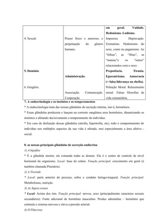 em          geral.          Vaidade.
                                                                  Hedonismo. Ludismo.
4. Sexual.                       Prazer físico e amoroso, e Impureza.                       Depravação.
                                 perpetuação      do     gênero Eromanias.        Hedonismo         do
                                 humano.                          sexo, como no paganismo. As
                                                                  “fobias”,      as     “filias”,    as
                                                                  “manias”e            os      “ismos”
                                                                  relacionados com o sexo.
5. Domínio.                                                       Prepotência.                 Tirania.
                                 Administração.                   Egocentrismo.             Autocracia
                                                                  (= falsa liderança ou chefia).
6. Gregário.                                                      Poluição Moral. Relaxamento
                                 Associação.     Comunicação. moral. Falsas filosofias de
                                Cooperação                        vida comunitária.
7. A endocrinologia e os instintos e os temperamentos
* A endocrinologia trata das nossas glândulas de secreção interna, isto é, hormônios.
* Essas glândulas produzem e lançam na corrente sangüínea seus hormônios, dinamizando os
instintos e afetando decisivamente o temperamento do indivíduo.
* Em caso de disfunção dessas glândulas (atrofia, hipertrofia, etc), todo o comportamento do
indivíduo nos múltiplos aspectos da sua vida é afetado, mui especialmente a área afetiva -
social.


8. as nossas principais glândulas de secreção endócrina
1) A hipófise
* É a glândula mestra; ela comanda todas as demais. Ela é o centro de controle de nível
hormonal do organismo. Local: base do crânio. Função principal: crescimento em geral (é
também chamada Pituitária).
2) A Tireóide
* Local: parte anterior do pescoço, sobre o conduto laringo-traqueal. Função principal:
Metabolismo, nutrição.
3) As Supra-renais
* Local: Acima dos rins. Função principal: nervos, sexo (principalmente caracteres sexuais
secundários). Fonte adicional de hormônio masculino. Produz adrenalina – hormônio que
estimula o sistema nervoso e eleva a pressão arterial.
4) O Pâncreas
 