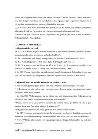 Local: parte superior do abdômen, por trás do estomago. Função: digestão. Produz a insulina,
que tem função importante no metabolismo doas açucares pelo organismo. Promovem a
formação e armazenagem de gorduras, glicogênio e proteínas.
5) As Gônadas. São pares, no homem e na mulher. Local: Na mulher, são internas, comumente
chamadas de ovários. No homem, são externos, comumente chamadas testículos.
Função Principal: Atividade sexual, reprodução. As gônadas produzem vários hormônios,
todos controlados pela hipófise.


XII. O PORTE DO CRISTÃO
1. O porte cristão em geral
Dt 22.5 “Não haverá traje de homem na mulher, e não vestirá o homem vestido de mulher,
porque quem faz isto é abominação ao Senhor teu Deus”.
Ef 5.8 “Pois outrora éreis trevas, mas agora sois luz no Senhor; andai como filho da luz”.
Fp 1.27 “Somente portai-vos dum modo digno do Evangelho de Cristo...”.
Sf 1.8 “E acontecerá que, no dia do sacrifício do Senhor, hei de castigar os príncipes, e os
filhos do rei, e todos os que se vestem com vestiduras estranhas” (ARC).
2 Co 5.10 “Porque é necessário que tudo sejamos manifestos diante do Tribunal de Cristo, para
que cada um receba o que fez por meio do corpo, segundo o que praticou, o bem ou mal.


2. Quanto à moda anticristã e a conduta em geral do cristão
* Não devemos permitir que o mundo sem Deus, determine o nosso modo de proceder.
* A Igreja que permite cada crente viver como quiser logo se tornará espiritualmente morta,
infrutífera e sem poder de Deus.
1 Co 6.12,19,20 “Todas as coisas me são lícitas, mas nem todas me convêm. Todas coisas me
são licitas; mas eu não me deixarei dominar por nenhuma delas”.
“Ou não sabeis que o vosso corpo é santuário do Espírito Santo, que habita em vós, o qual
possuís da parte de Deu, e que não sois de vós mesmo?”
“Porque fostes comprados por preço; glorificai pois a Deus no vosso corpo”.
* Lc 8.27 “Logo que soltou em terra, saiu-lhe ao encontro um homem da cidade, possesso de
demônios, que havia muito tempo não vestia roupa, nem morava em casa, mas nos sepulcros”.
* Jo 14.30 “Já não falarei muito convosco, porque vem o príncipe deste mundo e ele nada tem
em mim”.


3. O Transvestismo (do francês travesti = usar roupa do sexo oposto).
 