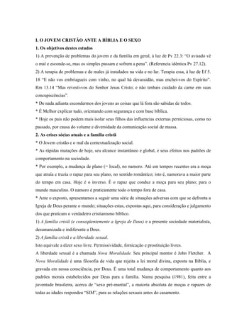 I. O JOVEM CRISTÃO ANTE A BÍBLIA E O SEXO
1. Os objetivos destes estudos
1) A prevenção de problemas do jovem e da família em geral, á luz de Pv 22.3: “O avisado vê
o mal e esconde-se, mas os simples passam e sofrem a pena”. (Referencia idêntica Pv 27.12).
2) A terapia de problemas e de males já instalados na vida e no lar. Terapia essa, á luz de Ef 5.
18 “E não vos embriagueis com vinho, no qual há devassidão, mas enchei-vos do Espírito”.
Rm 13.14 “Mas revesti-vos do Senhor Jesus Cristo; e não tenhais cuidado da carne em suas
concupiscências”.
* De nada adianta escondermos dos jovens as coisas que lá fora são sabidas de todos.
* É Melhor explicar tudo, orientando com segurança e com base bíblica.
* Hoje os pais não podem mais isolar seus filhos das influencias externas perniciosas, como no
passado, por causa do volume e diversidade da comunicação social de massa.
2. As crises sócias atuais e a família cristã
* O Jovem cristão e o mal da contextualização social.
* As rápidas mutações de hoje, seu alcance instantâneo e global, e seus efeitos nos padrões de
comportamento na sociedade.
* Por exemplo, a mudança de plano (= local), no namoro. Até em tempos recentes era a moça
que atraía e trazia o rapaz para seu plano, no sentido romântico; isto é, namorava a maior parte
do tempo em casa. Hoje é o inverso. É o rapaz que conduz a moça para seu plano; para o
mundo masculino. O namoro é praticamente todo o tempo fora de casa.
* Ante o exposto, apresentamos a seguir uma série de situações adversas com que se defronta a
Igreja de Deus perante o mundo; situações estas, expostas aqui, para consideração e julgamento
dos que praticam o verdadeiro cristianismo bíblico.
1) A família cristã (e conseqüentemente a Igreja de Deus) e a presente sociedade materialista,
desumanizada e indiferente a Deus.
2) A família cristã e a liberdade sexual.
Isto equivale a dizer sexo livre. Permissividade, fornicação e prostituição livres.
A liberdade sexual é a chamada Nova Moralidade. Seu principal mentor é John Fletcher. A
Nova Moralidade é uma filosofia de vida que rejeita a lei moral divina, exposta na Bíblia, e
gravada em nossa consciência, por Deus. É uma total mudança de comportamento quanto aos
padrões morais estabelecidos por Deus para a família. Numa pesquisa (1981), feita entre a
juventude brasileira, acerca de “sexo pré-marital”, a maioria absoluta de moças e rapazes de
todas as idades respondeu “SIM”, para as relações sexuais antes do casamento.
 