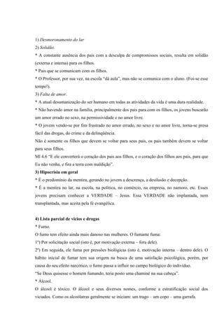 1) Desmoronamento do lar
2) Solidão.
* A constante ausência dos pais com a desculpa de compromissos sociais, resulta em solidão
(externa e interna) para os filhos.
* Pais que se comunicam com os filhos.
* O Professor, por sua vez, na escola “dá aula”, mas não se comunica com o aluno. (Foi-se esse
tempo!).
3) Falta de amor.
* A atual desumanização do ser humano em todas as atividades da vida é uma dura realidade.
* Não havendo amor na família, principalmente dos pais para com os filhos, os jovens buscarão
um amor errado no sexo, na permissividade e no amor livre.
* O jovem vendo-se por fim frustrado no amor errado, no sexo e no amor livre, torna-se presa
fácil das drogas, do crime e da delinqüência.
Não é somente os filhos que devem se voltar para seus pais, os pais também devem se voltar
para seus filhos.
Ml 4.6 “E ele converterá o coração dos pais aos filhos, e o coração dos filhos aos pais, para que
Eu não venha, e fira a terra com maldição”.
3) Hipocrisia em geral
* É o predomínio da mentira, gerando no jovem a descrença, a desilusão e decepção.
* É a mentira no lar, na escola, na política, no comércio, na empresa, no namoro, etc. Esses
jovens precisam conhecer a VERDADE – Jesus. Essa VERDADE não implantada, nem
transplantada, mas aceita pela fé evangélica.


4) Lista parcial de vícios e drogas
* Fumo.
O fumo tem efeito ainda mais danoso nas mulheres. O fumante fuma:
1º) Por solicitação social (isto é, por motivação externa – fora dele).
2º) Em seguida, ele fuma por pressões biológicas (isto é, motivação interna – dentro dele). O
hábito inicial de fumar tem sua origem na busca de uma satisfação psicológica, porém, por
causa do seu efeito narcótico, o fumo passa a influir no campo biológico do indivíduo.
“Se Deus quisesse o homem fumando, teria posto uma chaminé na sua cabeça”.
* Álcool.
O álcool é tóxico. O álcool e seus diversos nomes, conforme a estratificação social dos
viciados. Como os alcoólatras geralmente se iniciam: um trago – um copo – uma garrafa.
 