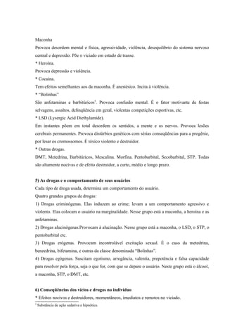 Maconha
Provoca desordem mental e física, agressividade, violência, desequilíbrio do sistema nervoso
central e depressão. Põe o viciado em estado de transe.
* Heroína.
Provoca depressão e violência.
* Cocaína.
Tem efeitos semelhantes aos da maconha. É anestésico. Incita à violência.
* “Bolinhas”
São anfetaminas e barbitúricos5. Provoca confusão mental. É o fator motivante de festas
selvagens, assaltos, delinqüência em geral, violentas competições esportivas, etc.
* LSD (Lysergic Acid Diethylamide).
Em instantes põem em total desordem os sentidos, a mente e os nervos. Provoca lesões
cerebrais permanentes. Provoca distúrbios genéticos com sérias conseqüências para a progênie,
por lesar os cromossomos. É tóxico violento e destruidor.
* Outras drogas.
DMT, Metedrina, Barbitúricos, Mescalina. Morfina. Pentobarbital, Secobarbital, STP. Todas
são altamente nocivas e de efeito destruidor, a curto, médio e longo prazo.


5) As drogas e o comportamento de seus usuários
Cada tipo de droga usada, determina um comportamento do usuário.
Quatro grandes grupos de drogas:
1) Drogas criminógenas. Elas induzem ao crime; levam a um comportamento agressivo e
violento. Elas colocam o usuário na marginalidade. Nesse grupo está a maconha, a heroína e as
anfetaminas.
2) Drogas alucinógenas.Provocam à alucinação. Nesse grupo está a maconha, o LSD, o STP, o
pentobarbital etc.
3) Drogas erógenas. Provocam incontrolável excitação sexual. É o caso da metedrina,
benzedrina, bifetamina, e outras da classe denominada “Bolinhas”.
4) Drogas egógenas. Suscitam egotismo, arrogância, valentia, prepotência e falsa capacidade
para resolver pela força, seja o que for, com que se depare o usuário. Neste grupo está o álcool,
a maconha, STP, o DMT, etc.


6) Conseqüências dos vícios e drogas no indivíduo
* Efeitos nocivos e destruidores, momentâneos, imediatos e remotos no viciado.
5
    Substância de ação sedativa e hipnótica.
 