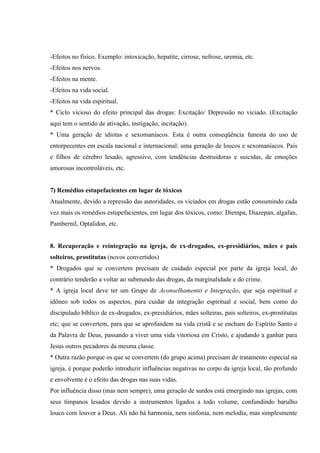 -Efeitos no físico. Exemplo: intoxicação, hepatite, cirrose, nefrose, uremia, etc.
-Efeitos nos nervos.
-Efeitos na mente.
-Efeitos na vida social.
-Efeitos na vida espiritual.
* Ciclo vicioso do efeito principal das drogas: Excitação/ Depressão no viciado. (Excitação
aqui tem o sentido de ativação, instigação, incitação).
* Uma geração de idiotas e sexomaníacos. Esta é outra conseqüência funesta do uso de
entorpecentes em escala nacional e internacional: uma geração de loucos e sexomaníacos. Pais
e filhos de cérebro lesado, agressivo, com tendências destruidoras e suicidas, de emoções
amorosas incontroláveis, etc.


7) Remédios estupefacientes em lugar de tóxicos
Atualmente, devido a repressão das autoridades, os viciados em drogas estão consumindo cada
vez mais os remédios estupefacientes, em lugar dos tóxicos, como: Diempa, Diazepan, algafan,
Pambernil, Optalidon, etc.


8. Recuperação e reintegração na igreja, de ex-drogados, ex-presidiários, mães e pais
solteiros, prostitutas (novos convertidos)
* Drogados que se convertem precisam de cuidado especial por parte da igreja local, do
contrário tenderão a voltar ao submundo das drogas, da marginalidade e do crime.
* A igreja local deve ter um Grupo de Aconselhamento e Integração, que seja espiritual e
idôneo sob todos os aspectos, para cuidar da integração espiritual e social, bem como do
discipulado bíblico de ex-drogados, ex-presidiários, mães solteiras, pais solteiros, ex-prostitutas
etc; que se convertem, para que se aprofundem na vida cristã e se encham do Espírito Santo e
da Palavra de Deus, passando a viver uma vida vitoriosa em Cristo, e ajudando a ganhar para
Jesus outros pecadores da mesma classe.
* Outra razão porque os que se convertem (do grupo acima) precisam de tratamento especial na
igreja, é porque poderão introduzir influências negativas no corpo da igreja local, tão profundo
e envolvente é o efeito das drogas nas suas vidas.
Por influência disso (mas nem sempre), uma geração de surdos está emergindo nas igrejas, com
seus tímpanos lesados devido a instrumentos ligados a todo volume, confundindo barulho
louco com louvor a Deus. Ali não há harmonia, nem sinfonia, nem melodia, mas simplesmente
 