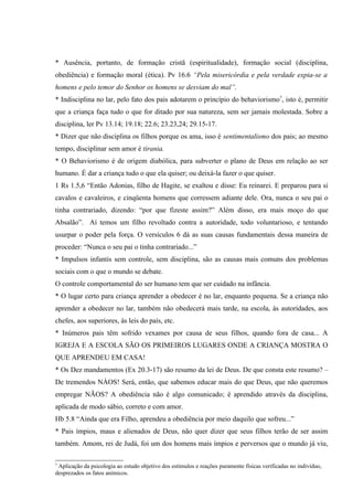 * Ausência, portanto, de formação cristã (espiritualidade), formação social (disciplina,
obediência) e formação moral (ética). Pv 16.6 “Pela misericórdia e pela verdade expia-se a
homens e pelo temor do Senhor os homens se desviam do mal”.
* Indisciplina no lar, pelo fato dos pais adotarem o princípio do behaviorismo7, isto é, permitir
que a criança faça tudo o que for ditado por sua natureza, sem ser jamais molestada. Sobre a
disciplina, ler Pv 13.14; 19.18; 22.6; 23.23,24; 29.15-17.
* Dizer que não disciplina os filhos porque os ama, isso é sentimentalismo dos pais; ao mesmo
tempo, disciplinar sem amor é tirania.
* O Behaviorismo é de origem diabólica, para subverter o plano de Deus em relação ao ser
humano. É dar a criança tudo o que ela quiser; ou deixá-la fazer o que quiser.
1 Rs 1.5,6 “Então Adonias, filho de Hagite, se exaltou e disse: Eu reinarei. E preparou para si
cavalos e cavaleiros, e cinqüenta homens que corressem adiante dele. Ora, nunca o seu pai o
tinha contrariado, dizendo: “por que fizeste assim?” Além disso, era mais moço do que
Absalão”. Aí temos um filho revoltado contra a autoridade, todo voluntarioso, e tentando
usurpar o poder pela força. O versículos 6 dá as suas causas fundamentais dessa maneira de
proceder: “Nunca o seu pai o tinha contrariado...”
* Impulsos infantis sem controle, sem disciplina, são as causas mais comuns dos problemas
sociais com o que o mundo se debate.
O controle comportamental do ser humano tem que ser cuidado na infância.
* O lugar certo para criança aprender a obedecer é no lar, enquanto pequena. Se a criança não
aprender a obedecer no lar, também não obedecerá mais tarde, na escola, às autoridades, aos
chefes, aos superiores, às leis do país, etc.
* Inúmeros pais têm sofrido vexames por causa de seus filhos, quando fora de casa... A
IGREJA E A ESCOLA SÃO OS PRIMEIROS LUGARES ONDE A CRIANÇA MOSTRA O
QUE APRENDEU EM CASA!
* Os Dez mandamentos (Ex 20.3-17) são resumo da lei de Deus. De que consta este resumo? –
De tremendos NÀOS! Será, então, que sabemos educar mais do que Deus, que não queremos
empregar NÃOS? A obediência não é algo comunicado; é aprendido através da disciplina,
aplicada de modo sábio, correto e com amor.
Hb 5.8 “Ainda que era Filho, aprendeu a obediência por meio daquilo que sofreu...”
* Pais ímpios, maus e alienados de Deus, não quer dizer que seus filhos terão de ser assim
também. Amom, rei de Judá, foi um dos homens mais ímpios e perversos que o mundo já viu,

7
 Aplicação da psicologia ao estudo objetivo dos estímulos e reações puramente físicas verificadas no indivíduo,
desprezados os fatos anímicos.
 