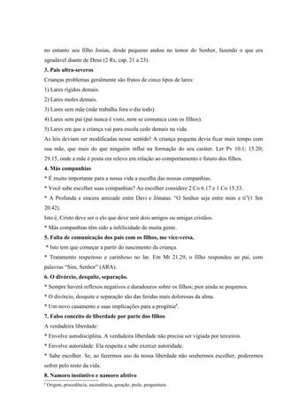 no entanto seu filho Josias, desde pequeno andou no temor do Senhor, fazendo o que era
agradável diante de Deus (2 Rs, cap. 21 a 23).
3. Pais ultra-severos
Crianças problemas geralmente são frutos de cinco tipos de lares:
1) Lares rígidos demais.
2) Lares moles demais.
3) Lares sem mãe (mãe trabalha fora o dia todo).
4) Lares sem pai (pai nunca é visto, nem se comunica com os filhos).
5) Lares em que a criança vai para escola cedo demais na vida.
As leis deviam ser modificadas nesse sentido! A criança pequena devia ficar mais tempo com
sua mãe, que mais do que ninguém influi na formação do seu caráter. Ler Pv 10.1; 15.20;
29.15, onde a mãe é posta em relevo em relação ao comportamento e futuro dos filhos.
4. Más companhias
* É muito importante para a nossa vida a escolha das nossas companhias.
* Você sabe escolher suas companhias? Ao escolher considere 2 Co 6.17 e 1 Co 15.33.
* A Profunda e sincera amizade entre Davi e Jônatas: “O Senhor seja entre mim e ti”(1 Sm
20.42).
Isto é, Cristo deve ser o elo que deve unir dois amigos ou amigas cristãos.
* Más companhias têm sido a infelicidade de muita gente.
5. Falta de comunicação dos pais com os filhos, me vice-versa.
    * Isto tem que começar a partir do nascimento da criança.
* Tratamento respeitoso e carinhoso no lar. Em Mt 21.29, o filho respondeu ao pai, com
palavras “Sim, Senhor” (ARA).
6. O divórcio, desquite, separação.
* Sempre haverá reflexos negativos e duradouros sobre os filhos; pior ainda se pequenos.
* O divórcio, desquite e separação são das feridas mais dolorosas da alma.
* Um novo casamento e suas implicações para a progênie8.
7. Falso conceito de liberdade por parte dos filhos
A verdadeira liberdade:
* Envolve autodisciplina. A verdadeira liberdade não precisa ser vigiada por terceiros.
* Envolve autoridade. Ela respeita e sabe exercer autoridade.
* Sabe escolher. Se, ao fazermos uso da nossa liberdade não soubermos escolher, poderemos
sofrer pelo resto da vida.
8. Namoro instintivo e namoro afetivo
8
    Origem, procedência, ascendência, geração, prole, progenitura.
 