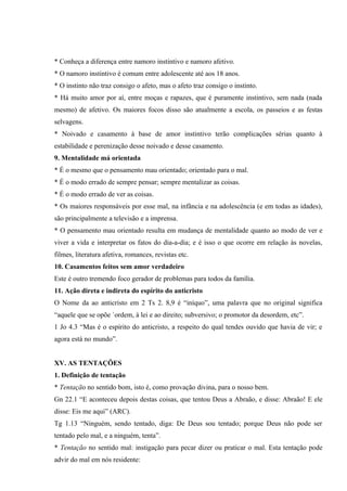 * Conheça a diferença entre namoro instintivo e namoro afetivo.
* O namoro instintivo é comum entre adolescente até aos 18 anos.
* O instinto não traz consigo o afeto, mas o afeto traz consigo o instinto.
* Há muito amor por aí, entre moças e rapazes, que é puramente instintivo, sem nada (nada
mesmo) de afetivo. Os maiores focos disso são atualmente a escola, os passeios e as festas
selvagens.
* Noivado e casamento à base de amor instintivo terão complicações sérias quanto à
estabilidade e perenização desse noivado e desse casamento.
9. Mentalidade má orientada
* É o mesmo que o pensamento mau orientado; orientado para o mal.
* É o modo errado de sempre pensar; sempre mentalizar as coisas.
* É o modo errado de ver as coisas.
* Os maiores responsáveis por esse mal, na infância e na adolescência (e em todas as idades),
são principalmente a televisão e a imprensa.
* O pensamento mau orientado resulta em mudança de mentalidade quanto ao modo de ver e
viver a vida e interpretar os fatos do dia-a-dia; e é isso o que ocorre em relação às novelas,
filmes, literatura afetiva, romances, revistas etc.
10. Casamentos feitos sem amor verdadeiro
Este é outro tremendo foco gerador de problemas para todos da família.
11. Ação direta e indireta do espírito do anticristo
O Nome da ao anticristo em 2 Ts 2. 8,9 é “iníquo”, uma palavra que no original significa
“aquele que se opõe `ordem, à lei e ao direito; subversivo; o promotor da desordem, etc”.
1 Jo 4.3 “Mas é o espírito do anticristo, a respeito do qual tendes ouvido que havia de vir; e
agora está no mundo”.


XV. AS TENTAÇÕES
1. Definição de tentação
* Tentação no sentido bom, isto é, como provação divina, para o nosso bem.
Gn 22.1 “E aconteceu depois destas coisas, que tentou Deus a Abraão, e disse: Abraão! E ele
disse: Eis me aqui” (ARC).
Tg 1.13 “Ninguém, sendo tentado, diga: De Deus sou tentado; porque Deus não pode ser
tentado pelo mal, e a ninguém, tenta”.
* Tentação no sentido mal: instigação para pecar dizer ou praticar o mal. Esta tentação pode
advir do mal em nós residente:
 
