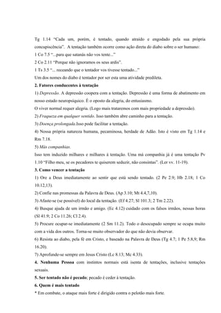 Tg 1.14 “Cada um, porém, é tentado, quando atraído e engodado pela sua própria
concupiscência”. A tentação também ocorre como ação direta do diabo sobre o ser humano:
1 Co 7.5 “...para que satanás não vos tente...”
2 Co 2.11 “Porque não ignoramos os seus ardis”.
1 Ts 3.5 “... receando que o tentador vos tivesse tentado...”
Um dos nomes do diabo é tentador por ser esta uma atividade predileta.
2. Fatores conducentes à tentação
1) Depressão. A depressão coopera com a tentação. Depressão é uma forma de abatimento em
nosso estado neuropsíquico. É o oposto da alegria, do entusiasmo.
O viver normal requer alegria. (Logo mais trataremos com mais propriedade a depressão).
2) Fraqueza em qualquer sentido. Isso também abre caminho para a tentação.
3) Doença prolongada.Isso pode facilitar a tentação.
4) Nossa própria natureza humana, pecaminosa, herdade de Adão. Isto é visto em Tg 1.14 e
Rm 7.18.
5) Más companhias.
Isso tem induzido milhares e milhares à tentação. Uma má companhia já é uma tentação Pv
1.10 “Filho meu, se os pecadores te quiserem seduzir, não consintas”. (Ler vv. 11-19).
3. Como vencer a tentação
1) Ore a Deus imediatamente ao sentir que está sendo tentado. (2 Pe 2.9; Hb 2.18; 1 Co
10.12,13).
2) Confie nas promessas da Palavra de Deus. (Ap 3.10; Mt 4.4,7,10).
3) Afaste-se (se possível) do local da tentação. (Ef 4.27; Sl 101.3; 2 Tm 2.22).
4) Busque ajuda de um irmão e amigo. (Ec 4.12) cuidado com os falsos irmãos, nessas horas
(Sl 41.9; 2 Co 11.26; Cl 2.4).
5) Procure ocupar-se imediatamente (2 Sm 11.2). Todo o desocupado sempre se ocupa muito
com a vida dos outros. Torna-se muito observador do que não devia observar.
6) Resista ao diabo, pela fé em Cristo, e baseado na Palavra de Deus (Tg 4.7; 1 Pe 5.8,9; Rm
16.20).
7) Aprofunde-se sempre em Jesus Cristo (Lc 8.13; Mc 4.33).
4. Nenhuma Pessoa com instintos normais está isenta de tentações, inclusive tentações
sexuais.
5. Ser tentado não é pecado; pecado é ceder à tentação.
6. Quem é mais tentado
* Em combate, o ataque mais forte é dirigido contra o pelotão mais forte.
 