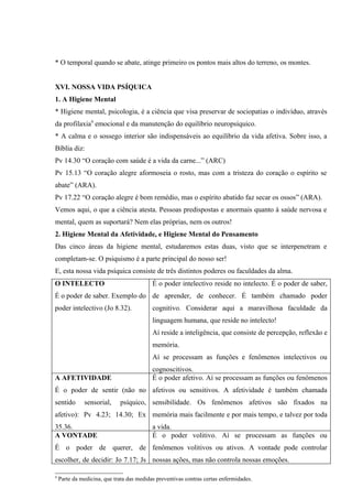 * O temporal quando se abate, atinge primeiro os pontos mais altos do terreno, os montes.


XVI. NOSSA VIDA PSÍQUICA
1. A Higiene Mental
* Higiene mental, psicologia, é a ciência que visa preservar de sociopatias o indivíduo, através
da profilaxia9 emocional e da manutenção do equilíbrio neuropsíquico.
* A calma e o sossego interior são indispensáveis ao equilíbrio da vida afetiva. Sobre isso, a
Bíblia diz:
Pv 14.30 “O coração com saúde é a vida da carne...” (ARC)
Pv 15.13 “O coração alegre aformoseia o rosto, mas com a tristeza do coração o espírito se
abate” (ARA).
Pv 17.22 “O coração alegre é bom remédio, mas o espírito abatido faz secar os ossos” (ARA).
Vemos aqui, o que a ciência atesta. Pessoas predispostas e anormais quanto à saúde nervosa e
mental, quem as suportará? Nem elas próprias, nem os outros!
2. Higiene Mental da Afetividade, e Higiene Mental do Pensamento
Das cinco áreas da higiene mental, estudaremos estas duas, visto que se interpenetram e
completam-se. O psiquismo é a parte principal do nosso ser!
E, esta nossa vida psíquica consiste de três distintos poderes ou faculdades da alma.
O INTELECTO                                É o poder intelectivo reside no intelecto. É o poder de saber,
É o poder de saber. Exemplo do de aprender, de conhecer. É também chamado poder
poder intelectivo (Jo 8.32).               cognitivo. Considerar aqui a maravilhosa faculdade da
                                           linguagem humana, que reside no intelecto!
                                           Aí reside a inteligência, que consiste de percepção, reflexão e
                                           memória.
                                           Aí se processam as funções e fenômenos intelectivos ou
                                           cognoscitivos.
A AFETIVIDADE                              É o poder afetivo. Aí se processam as funções ou fenômenos
É o poder de sentir (não no afetivos ou sensitivos. A afetividade é também chamada
sentido       sensorial,     psíquico, sensibilidade. Os fenômenos afetivos são fixados na
afetivo): Pv 4.23; 14.30; Ex memória mais facilmente e por mais tempo, e talvez por toda
35.36.                                     a vida.
A VONTADE                                  É o poder volitivo. Aí se processam as funções ou
É o poder de querer, de fenômenos volitivos ou ativos. A vontade pode controlar
escolher, de decidir: Jo 7.17; Js nossas ações, mas não controla nossas emoções.

9
    Parte da medicina, que trata das medidas preventivas contras certas enfermidades.
 