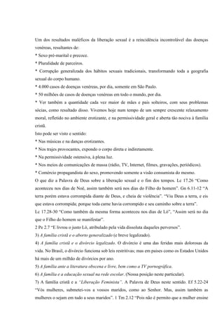 Um dos resultados maléficos da liberação sexual é a reincidência incontrolável das doenças
venéreas, resultantes de:
* Sexo pré-marital e precoce.
* Pluralidade de parceiros.
* Corrupção generalizada dos hábitos sexuais tradicionais, transformando toda a geografia
sexual do corpo humano.
* 4.000 casos de doenças venéreas, por dia, somente em São Paulo.
* 50 milhões de casos de doenças venéreas em todo o mundo, por dia.
* Ver também a quantidade cada vez maior de mães e pais solteiros, com seus problemas
sócias, como resultado disso. Vivemos hoje num tempo de um sempre crescente relaxamento
moral, refletido no ambiente erotizante, e na permissividade geral e aberta tão nociva à família
cristã.
Isto pode ser visto e sentido:
* Nas músicas e na danças erotizantes.
* Nos trajes provocantes, expondo o corpo direta e indiretamente.
* Na permissividade ostensiva, à plena luz.
* Nos meios de comunicações de massa (rádio, TV, Internet, filmes, gravações, periódicos).
* Comércio propagandista do sexo, promovendo somente a visão consumista do mesmo.
O que diz a Palavra de Deus sobre a liberação sexual e o fim dos tempos. Lc 17.26 “Como
aconteceu nos dias de Noé, assim também será nos dias do Filho do homem”. Gn 6.11-12 “A
terra porém estava corrompida diante de Deus, e cheia de violência”. “Viu Deus a terra, e eis
que estava corrompida; porque toda carne havia corrompido e seu caminho sobre a terra”.
Lc 17.28-30 “Como também da mesma forma aconteceu nos dias de Ló”, “Assim será no dia
que o Filho do homem se manifestar”.
2 Pe 2.7 “E livrou o justo Ló, atribulado pela vida dissoluta daqueles perversos”.
3) A família cristã e o aborto generalizado (e breve legalizado).
4) A família cristã e o divórcio legalizado. O divórcio é uma das feridas mais dolorosas da
vida. No Brasil, o divórcio funciona sob leis restritivas; mas em paises como os Estados Unidos
há mais de um milhão de divórcios por ano.
5) A família ante a literatura obscena e livre, bem como a TV pornográfica.
6) A família e a educação sexual na rede escolar. (Nossa posição neste particular).
7) A família cristã e a “Liberação Feminista”. A Palavra de Deus neste sentido. Ef 5.22-24
“Vós mulheres, submetei-vos a vossos maridos, como ao Senhor. Mas, assim também as
mulheres o sejam em tudo a seus maridos”. 1 Tm 2.12 “Pois não é permito que a mulher ensine
 