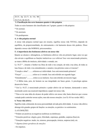 24.15; Ap 22.17; Jo 5.6; Mt
19.17-21; Dt 30.19.
 3. Classificação dos seres humanos quanto à vida psíquica
Todos os seres humanos são classificados em 3 grupos, quanto à vida psíquica:
* Os normais
* Os anormais
* Os predispostos
4. A vida psíquica normal
A nossa vida psíquica normal (que em resumo, significa nossa vida TOTAL), depende do
equilíbrio, da proporcionalidade, do entrosamento e da harmonia desses três poderes. Disso
depende a nossa vida NORMAL psicossomática.
5. A importância dos fenômenos afetivos em nossa vida
Quanto ao alcance e abrangência, os fenômenos afetivos vêm em primeiro lugar, uma vez que
eles ativam e equilibram as funções intelectivas e as volitivas! Isso vem mencionado primeiro,
ao tratar a Bíblia do intelecto, afetividade e vontade, em:
Lc 10.27 “...Amarás o Senhor teu Deus de todo o teu coração, de toda a tua alma, de todas as
tuas forças e de todo o teu entendimento; e amarás o teu próximo como a ti mesmo”.
“Coração e alma”..........referem-se à afetividade. Isso está mencionado primeiro!
“Forças” .......................refere-se à vontade. Isso está referido em segundo lugar.
“Entendimento”.............refere-se ao intelecto. Isso está referido em terceiro lugar.
* A Bíblia trata, pois, do homem na sua integridade em bases gerais. A psicologia apenas
desenvolve bases.
* Em Lc 10.27, é mencionado primeiro o poder afetivo do ser humano, destacando o amor;
mostrando assim sua essencial importância e papel em nossa vida.
* Para se ter uma idéia do alcance do poder afetivo em nossa vida, basta observar que a nossa
vontade pode controlar nossas ações, mas não nossas emoções. (ver Ec 8.8 na versão ARC).
6. Nossa vida afetiva
Significa toda a dimensão da nossa personalidade ativada pela afetividade. A nossa vida afetiva
abrange três grandes grupos de funções: as emoções, as paixões e os sentimentos.
1) AS EMOÇÕES.
* Podem ser positivas ou negativas (eufóricas ou disfóricas).
* Emoções positivas: alegria, gozo, felicidade, esperança, gratidão, surpresa (boa) etc.
* Emoções negativas: medo, ira, remorso, preocupação, tristeza, surpresa (má), etc.
* Algumas fontes geradoras de emoções:
- Os impulsos.
 