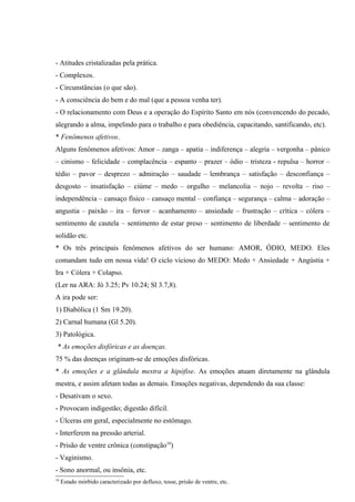 - Atitudes cristalizadas pela prática.
- Complexos.
- Circunstâncias (o que são).
- A consciência do bem e do mal (que a pessoa venha ter).
- O relacionamento com Deus e a operação do Espírito Santo em nós (convencendo do pecado,
alegrando a alma, impelindo para o trabalho e para obediência, capacitando, santificando, etc).
* Fenômenos afetivos.
Alguns fenômenos afetivos: Amor – zanga – apatia – indiferença – alegria – vergonha – pânico
– cinismo – felicidade – complacência – espanto – prazer – ódio – tristeza - repulsa – horror –
tédio – pavor – desprezo – admiração – saudade – lembrança – satisfação – desconfiança –
desgosto – insatisfação – ciúme – medo – orgulho – melancolia – nojo – revolta – riso –
independência – cansaço físico – cansaço mental – confiança – segurança – calma – adoração –
angustia – paixão – ira – fervor – acanhamento – ansiedade – frustração – crítica – cólera –
sentimento de cautela – sentimento de estar preso – sentimento de liberdade – sentimento de
solidão etc.
* Os três principais fenômenos afetivos do ser humano: AMOR, ÓDIO, MEDO. Eles
comandam tudo em nossa vida! O ciclo vicioso do MEDO: Medo + Ansiedade + Angústia +
Ira + Cólera + Colapso.
(Ler na ARA: Jó 3.25; Pv 10.24; Sl 3.7,8).
A ira pode ser:
1) Diabólica (1 Sm 19.20).
2) Carnal humana (Gl 5.20).
3) Patológica.
 * As emoções disfóricas e as doenças.
75 % das doenças originam-se de emoções disfóricas.
* As emoções e a glândula mestra a hipófise. As emoções atuam diretamente na glândula
mestra, e assim afetam todas as demais. Emoções negativas, dependendo da sua classe:
- Desativam o sexo.
- Provocam indigestão; digestão difícil.
- Úlceras em geral, especialmente no estômago.
- Interferem na pressão arterial.
- Prisão de ventre crônica (constipação10)
- Vaginismo.
- Sono anormal, ou insônia, etc.
10
     Estado mórbido caracterizado por defluxo, tosse, prisão de ventre, etc.
 