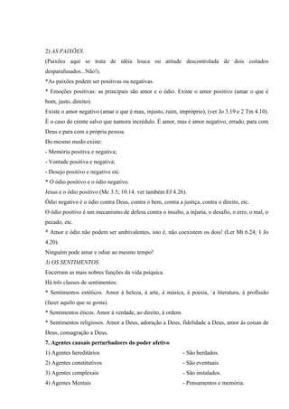 2) AS PAIXÕES.
(Paixões aqui se trata de idéia louca ou atitude descontrolada de dois coitados
desparafusados...Não!).
*As paixões podem ser positivas ou negativas.
* Emoções positivas: as principais são amor e o ódio. Existe o amor positivo (amar o que é
bom, justo, direito).
Existe o amor negativo (amar o que é mau, injusto, ruim, impróprio), (ver Jo 3.19 e 2 Tm 4.10).
É o caso do crente salvo que namora incrédulo. É amor, mas é amor negativo, errado, para com
Deus e para com a própria pessoa.
Do mesmo modo existe:
- Memória positiva e negativa;
- Vontade positiva e negativa;
- Desejo positivo e negativo etc.
* O ódio positivo e o ódio negativo.
Jesus e o ódio positivo (Mc 3.5; 10.14. ver também Ef 4.26).
Ódio negativo é o ódio contra Deus, contra o bem, contra a justiça, contra o direito, etc.
O ódio positivo é um mecanismo de defesa contra o insulto, a injuria, o desafio, o erro, o mal, o
pecado, etc.
* Amor e ódio não podem ser ambivalentes, isto é, não coexistem os dois! (Ler Mt 6.24; 1 Jo
4.20).
Ninguém pode amar e odiar ao mesmo tempo!
3) OS SENTIMENTOS.
Encerram as mais nobres funções da vida psíquica.
Há três classes de sentimentos:
* Sentimentos estéticos. Amor à beleza, à arte, à música, à poesia, `a literatura, à profissão
(fazer aquilo que se gosta).
* Sentimentos éticos. Amor à verdade, ao direito, à ordem.
* Sentimentos religiosos. Amor a Deus, adoração a Deus, fidelidade a Deus, amor às coisas de
Deus, consagração a Deus.
7. Agentes causais perturbadores do poder afetivo
1) Agentes hereditários                                      - São herdados.
2) Agentes constitutivos                                     - São eventuais.
3) Agentes complexais                                        - São instalados.
4) Agentes Mentais                                           - Pensamentos e memória.
 