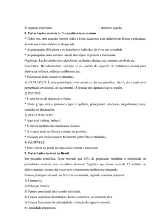 5) Agentes espirituais                                      - demônio agindo.
8. Perturbações mentais (= Psicopatias) mais comuns
* Todos nós, sem exceção (menos Adão e Eva), nascemos com deficiências físicas e psíquicas,
devido aos efeitos deletérios do pecado.
* As psicopatias dificultam e ou impedem o indivíduo de viver em sociedade.
* As psicopatias mais comuns, são de dois tipos: orgânicas e funcionais.
Orgânicas: Lesão cerebral por alcoolismo, acidentes, drogas, etc; tumores cerebrais etc.
Funcionais: Hereditariedade, violação e/ ou quebra do espectro de resistência mental para
afetiva na infância, infância conflituosa, etc.
* Psicopatias mais comuns e primárias.
1) DEPRESSÃO. É uma perturbação mais neurótica do que psicótica. Isto é, ela é mais uma
perturbação emocional, do que mental. (É tratada em separado logo a seguir).
2) PSICOSE.
* É uma forma de depressão crônica.
* Neste grupo está o paranóico (que é ególatra, perseguidor, obcecado, megalômano) sem,
contudo ter alucinações.
3) RETARDAMENTO.
* Aqui está o idiota, imbecil.
* É inércia mórbida das faculdades mentais.
* A origem pode ser doença materna na gravidez.
* Viciados em tóxicos podem facilmente gerar filhos retardados.
4) DEMÊNCIA.
* Inexistência ou perda da capacidade mental e emocional.
9. Perturbados mentais no Brasil
Em pesquisa científica, ficou provado que 10% da população brasileira é constituída de
perturbados mentais, com distúrbios diversos! Significa que temos mais de 12 milhões de
débeis mentais, muitas das vezes sem o tratamento profissional adequado.
Causas principais do mal, no Brasil (e no mundo), segundo a mesma pesquisa:
1) Latrogenia.
2) Poluição Sonora.
3) Tensão emocional afetiva (não satisfeita).
4) Causas orgânicas (desnutrição, lesões, acidentes, toxicomania etc).
5) Causas funcionais (hereditariedade, violação do espectro mental).
6) Ansiedade angustiosa.
 