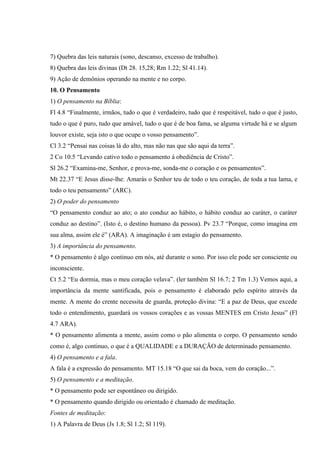 7) Quebra das leis naturais (sono, descanso, excesso de trabalho).
8) Quebra das leis divinas (Dt 28. 15,28; Rm 1.22; Sl 41.14).
9) Ação de demônios operando na mente e no corpo.
10. O Pensamento
1) O pensamento na Bíblia:
Fl 4.8 “Finalmente, irmãos, tudo o que é verdadeiro, tudo que é respeitável, tudo o que é justo,
tudo o que é puro, tudo que amável, tudo o que é de boa fama, se alguma virtude há e se algum
louvor existe, seja isto o que ocupe o vosso pensamento”.
Cl 3.2 “Pensai nas coisas lá do alto, mas não nas que são aqui da terra”.
2 Co 10.5 “Levando cativo todo o pensamento à obediência de Cristo”.
Sl 26.2 “Examina-me, Senhor, e prova-me, sonda-me o coração e os pensamentos”.
Mt 22.37 “E Jesus disse-lhe: Amarás o Senhor teu de todo o teu coração, de toda a tua lama, e
todo o teu pensamento” (ARC).
2) O poder do pensamento
“O pensamento conduz ao ato; o ato conduz ao hábito, o hábito conduz ao caráter, o caráter
conduz ao destino”. (Isto é, o destino humano da pessoa). Pv 23.7 “Porque, como imagina em
sua alma, assim ele é” (ARA). A imaginação é um estagio do pensamento.
3) A importância do pensamento.
* O pensamento é algo continuo em nós, até durante o sono. Por isso ele pode ser consciente ou
inconsciente.
Ct 5.2 “Eu dormia, mas o meu coração velava”. (ler também Sl 16.7; 2 Tm 1.3) Vemos aqui, a
importância da mente santificada, pois o pensamento é elaborado pelo espírito através da
mente. A mente do crente necessita de guarda, proteção divina: “E a paz de Deus, que excede
todo o entendimento, guardará os vossos corações e as vossas MENTES em Cristo Jesus” (Fl
4.7 ARA).
* O pensamento alimenta a mente, assim como o pão alimenta o corpo. O pensamento sendo
como é, algo continuo, o que é a QUALIDADE e a DURAÇÃO de determinado pensamento.
4) O pensamento e a fala.
A fala é a expressão do pensamento. MT 15.18 “O que sai da boca, vem do coração...”.
5) O pensamento e a meditação.
* O pensamento pode ser espontâneo ou dirigido.
* O pensamento quando dirigido ou orientado é chamado de meditação.
Fontes de meditação:
1) A Palavra de Deus (Js 1.8; Sl 1.2; Sl 119).
 