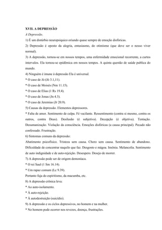 XVII. A DEPRESSÃO
A Depressão.
1) É um distúrbio neuropsíquico oriundo quase sempre de emoção disfóricas.
2) Depressão é oposto da alegria, entusiasmo, do otimismo (que deve ser o nosso viver
normal).
3) A depressão, tornou-se em nossos tempos, uma enfermidade emocional recorrente, a curtos
intervalos. Ela tornou-se epidêmica em nossos tempos. A quinta questão de saúde publica do
mundo.
4) Ninguém é imune à depressão Ela é universal.
* O caso de Jó (Jó 3.1,11).
* O caso de Moisés (Nm 11.15).
* O caso de Elias (1 Rs 19.4).
* O caso de Jonas (Jn 4.3).
* O caso de Jeremias (Jr 20.9).
5) Causas da depressão. Elementos depressores.
* Falta de amor. Sentimento de culpa. Fé vacilante. Ressentimento (contra si mesmo, contra os
outros,    contra    Deus).   Desilusão   (é   subjetiva).   Decepção   (é   objetiva).   Tentação.
Desumanização. Violação da consciência. Emoções disfóricas (a causa principal). Pecado não
confessado. Frustração.
6) Sintomas comuns da depressão:
Abatimento psicofísico. Tristeza sem causa. Choro sem causa. Sentimento de abandono.
Dificuldade de concentrar naquilo que faz. Desgosto e mágoa. Insônia. Melancolia. Sentimento
de auto indignidade e de auto-rejeição. Desespero. Desejo de morrer.
7) A depressão pode ser de origem demoníaca.
* O rei Saul (1 Sm 16.14).
* Um rapaz comum (Lc 9.39).
Portanto fuja do espiritismo, da macumba, etc.
8) A depressão crônica leva:
* Ao auto-isolamento.
* À auto-rejeição.
* À autodestruição (suicídio).
9) A depressão e os ciclos depressivos, no homem e na mulher.
* No homem pode ocorrer nos revezes, doença, frustrações.
 