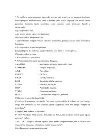 * Na mulher é mais propensa à depressão, por ser mais emotiva e por causa do fenômeno
soma-topsíquico da menstruação (tanto o período, como o ciclo daquela). Daí, muitos crimes
passionais femininos (tanto homicídio, como suicídio), serem praticados durante a
menstruação.
10) A depressão e a ira.
A ira sempre integra o processo depressivo.
11) A depressão e o impulso sexual.
A depressão inibe o impulso sexual e desativa o sexo! Isto, por causa do seu efeito inibidor nos
hormônios.
12) A depressão e os anticoncepcionais.
Em grande parte das mulheres, a depressão torna sem efeito os contraceptivos.
13) A depressão e as cores.
* A Psicromática – uma ciência.
* A Psicromática tem muita importância na depressão.
AMARELO                       – Movimento, atividade, inquietação, calor.
VERMELHO                      – Energia, disposição.
AZUL                          – Paz, calma.
BRANCO                        – Paciência.
CINZA                         – Dúvida, descrença.
BEGE                          – Submissão, abulia, capricho.
VINHO                         – Indecisão, vacilação.
ROSA                          – Puerilidade, candura.
VERDE                         – Otimismo, confiança.
PRETO                         – Contrariedade, resignação, renúncia.
14) Pessoas predispostas à depressão.
-Portadores de problemas emocionais. Para esses, a primeira linha de defesa é um bom e antigo
amigo para comunicar-se, pois a solidão agrava a depressão. “Um bom amigo é sempre um
conselheiro”.
15) Quem pode suportar a depressão?
Pv 18.14 “O espírito firme sustém o homem na sua doença, mas o espírito abatido quem o pode
suportar?” (ARA).
2 Co 7.10 “...Porque a tristeza segundo Deus produz arrependimento para a salvação que
ninguém traz pesar; mas a tristeza do mundo produz morte”.
16) A Depressão e seu tratamento e cura.
 