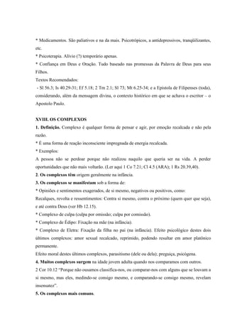 * Medicamentos. São paliativos e na da mais. Psicotrópicos, a antidepressivos, tranqüilizantes,
etc.
* Psicoterapia. Alívio (?) temporário apenas.
* Confiança em Deus e Oração. Tudo baseado nas promessas da Palavra de Deus para seus
Filhos.
Textos Recomendados:
- Sl 56.3; Is 40.29-31; Ef 5.18; 2 Tm 2.1; Sl 73; Mt 6.25-34; e a Epistola de Filipenses (toda),
considerando, além da mensagem divina, o contexto histórico em que se achava o escritor – o
Apostolo Paulo.


XVIII. OS COMPLEXOS
1. Definição. Complexo é qualquer forma de pensar e agir, por emoção recalcada e não pela
razão.
* É uma forma de reação inconsciente impregnada de energia recalcada.
* Exemplos:
A pessoa não se perdoar porque não realizou naquilo que queria ser na vida. A perder
oportunidades que não mais voltarão. (Ler aqui 1 Co 7.21; Cl 4.5 (ARA); 1 Rs 20.39,40).
2. Os complexos têm origem geralmente na infância.
3. Os complexos se manifestam sob a forma de:
* Opiniões e sentimentos exagerados, de si mesmo, negativos ou positivos, como:
Recalques, revolta e ressentimentos: Contra si mesmo, contra o próximo (quem quer que seja),
e até contra Deus (ver Hb 12.15).
* Complexo de culpa (culpa por omissão; culpa por comissão).
* Complexo de Édipo: Fixação na mãe (na infância).
* Complexo de Eletra: Fixação da filha no pai (na infância). Efeito psicológico destes dois
últimos complexos: amor sexual recalcado, reprimido, podendo resultar em amor platônico
permanente.
Efeito moral destes últimos complexos, parasitismo (dele ou dela); preguiça, psicógena.
4. Muitos complexos surgem na idade jovem adulta quando nos comparamos com outros.
2 Cor 10.12 “Porque não ousamos classifica-nos, ou comparar-nos com alguns que se louvam a
si mesmo, mas eles, medindo-se consigo mesmo, e comparando-se consigo mesmo, revelam
insensatez”.
5. Os complexos mais comuns.
 