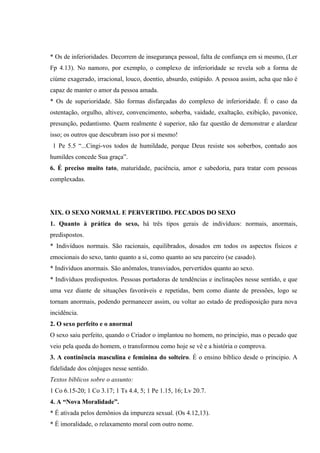 * Os de inferioridades. Decorrem de insegurança pessoal, falta de confiança em si mesmo, (Ler
Fp 4.13). No namoro, por exemplo, o complexo de inferioridade se revela sob a forma de
ciúme exagerado, irracional, louco, doentio, absurdo, estúpido. A pessoa assim, acha que não é
capaz de manter o amor da pessoa amada.
* Os de superioridade. São formas disfarçadas do complexo de inferioridade. É o caso da
ostentação, orgulho, altivez, convencimento, soberba, vaidade, exaltação, exibição, pavonice,
presunção, pedantismo. Quem realmente é superior, não faz questão de demonstrar e alardear
isso; os outros que descubram isso por si mesmo!
 1 Pe 5.5 “...Cingi-vos todos de humildade, porque Deus resiste sos soberbos, contudo aos
humildes concede Sua graça”.
6. É preciso muito tato, maturidade, paciência, amor e sabedoria, para tratar com pessoas
complexadas.




XIX. O SEXO NORMAL E PERVERTIDO. PECADOS DO SEXO
1. Quanto à prática do sexo, há três tipos gerais de indivíduos: normais, anormais,
predispostos.
* Indivíduos normais. São racionais, equilibrados, dosados em todos os aspectos físicos e
emocionais do sexo, tanto quanto a si, como quanto ao seu parceiro (se casado).
* Indivíduos anormais. São anômalos, transviados, pervertidos quanto ao sexo.
* Indivíduos predispostos. Pessoas portadoras de tendências e inclinações nesse sentido, e que
uma vez diante de situações favoráveis e repetidas, bem como diante de pressões, logo se
tornam anormais, podendo permanecer assim, ou voltar ao estado de predisposição para nova
incidência.
2. O sexo perfeito e o anormal
O sexo saiu perfeito, quando o Criador o implantou no homem, no principio, mas o pecado que
veio pela queda do homem, o transformou como hoje se vê e a história o comprova.
3. A continência masculina e feminina do solteiro. É o ensino bíblico desde o principio. A
fidelidade dos cônjuges nesse sentido.
Textos bíblicos sobre o assunto:
1 Co 6.15-20; 1 Co 3.17; 1 Ts 4.4, 5; 1 Pe 1.15, 16; Lv 20.7.
4. A “Nova Moralidade”.
* É ativada pelos demônios da impureza sexual. (Os 4.12,13).
* É imoralidade, o relaxamento moral com outro nome.
 