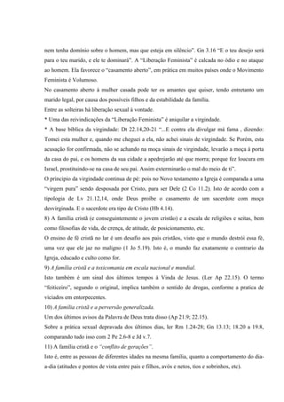 nem tenha domínio sobre o homem, mas que esteja em silêncio”. Gn 3.16 “E o teu desejo será
para o teu marido, e ele te dominará”. A “Liberação Feminista” é calcada no ódio e no ataque
ao homem. Ela favorece o “casamento aberto”, em prática em muitos países onde o Movimento
Feminista é Volumoso.
No casamento aberto à mulher casada pode ter os amantes que quiser, tendo entretanto um
marido legal, por causa dos possíveis filhos e da estabilidade da família.
Entre as solteiras há liberação sexual à vontade.
* Uma das reivindicações da “Liberação Feminista” é aniquilar a virgindade.
* A base bíblica da virgindade: Dt 22.14,20-21 “...E contra ela divulgar má fama , dizendo:
Tomei esta mulher e, quando me cheguei a ela, não achei sinais de virgindade. Se Porém, esta
acusação for confirmada, não se achando na moça sinais de virgindade, levarão a moça à porta
da casa do pai, e os homens da sua cidade a apedrejarão até que morra; porque fez loucura em
Israel, prostituindo-se na casa de seu pai. Assim exterminarão o mal do meio de ti”.
O principio da virgindade continua de pé: pois no Novo testamento a Igreja é comparada a uma
“virgem pura” sendo desposada por Cristo, para ser Dele (2 Co 11.2). Isto de acordo com a
tipologia de Lv 21.12,14, onde Deus proíbe o casamento de um sacerdote com moça
desvirginada. E o sacerdote era tipo de Cristo (Hb 4.14).
8) A família cristã (e conseguintemente o jovem cristão) e a escala de religiões e seitas, bem
como filosofias de vida, de crença, de atitude, de posicionamento, etc.
O ensino de fé cristã no lar é um desafio aos pais cristãos, visto que o mundo destrói essa fé,
uma vez que ele jaz no maligno (1 Jo 5.19). Isto é, o mundo faz exatamente o contrario da
Igreja, educado e culto como for.
9) A família cristã e a toxicomania em escala nacional e mundial.
Isto também é um sinal dos últimos tempos à Vinda de Jesus. (Ler Ap 22.15). O termo
“feiticeiro”, segundo o original, implica também o sentido de drogas, conforme a pratica de
viciados em entorpecentes.
10) A família cristã e a perversão generalizada.
Um dos últimos avisos da Palavra de Deus trata disso (Ap 21.9; 22.15).
Sobre a prática sexual depravada dos últimos dias, ler Rm 1.24-28; Gn 13.13; 18.20 a 19.8,
comparando tudo isso com 2 Pe 2.6-8 e Jd v.7.
11) A família cristã e o “conflito de gerações”.
Isto é, entre as pessoas de diferentes idades na mesma família, quanto a comportamento do dia-
a-dia (atitudes e pontos de vista entre pais e filhos, avós e netos, tios e sobrinhos, etc).
 