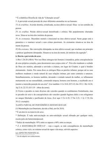 * É a diabólica filosofia de vida da “Liberação sexual”.
5. A perversão sexual procede de cinco diferentes anomalias no ser humano.
1º) As erofobias. Aversão doentia, cristalizada, na área afetivo-sexual. Situa –se nos sentidos da
pessoa.
2º) As erofilias. Paixão afetivo-sexual desenfreada e crônica. São popularmente chamadas
taras. Situa-se na área dos instintos da pessoa.
3º) As eromanias. Desordem mental e emocional na área afetivo-sexual. Neste grupo está o
paranóico e o maníaco sexual e seus crimes passionais. As eromanias situam-se na área da
mente da pessoa.
4º) Os eroísmos. São convicções deturpadas na área afetivo-sexual, que resultam em principio
e práticas igualmente deturpadas. Situam-se na área da mente, do intelecto da cognição11.
6. Desvio e perversão do sexo.
1) Rm 1.24-28 (ARA) “Por isso Deus entregou tais homens à imundícia, pelas concupiscências
de seus próprios corações, para desonrarem seus corpos entre si”. Pois eles mudaram a verdade
de Deus em mentira, adorando e servindo a criatura, em lugar do Criador, o qual é bendito
eternamente. Amém. Por causa disso os entregou Deus as paixões infames; porque até as suas
mulheres mudaram o modo natural de suas relações intimas, por outro contrario a natureza.
Semelhantemente, os homens também, deixando o contado natural da mulher, se inflamaram
mutuamente na sua sensualidade, cometendo torpeza, homens com homens, e recebendo em si
mesmo a merecida punição do seu erro”. (Ler também 1 Co 10.8; Ef 5.12; Gn 19.5; 1 Rs 14.24;
Ap 21.8; 22.15; Gl 5.19 – obras da carne).
2) Vícios e pecados os mais diversos são vencidos quando os combatemos frontalmente, mas
os pecados do sexo e da concupiscência são vencidos quando fugimos deles e nos refugiamos
no sangue libertador e purificador de Jesus. (Ler aqui 1 Co 6.18; 2 Tm 2.21; 1 Jo 1.7,9; Gn
39.12- exemplo).
3) LISTA PARCIAL DE PERVERSÕES E DESVIOS SEXUAIS.
(1) Masturbação (ou Onanismo, devido a Onã, em Gn 38.9)
* É um desvio ou transvio do sexo.
* Definição: É toda auto-excitação ou auto-satisfação sexual efetuada por qualquer meio,
exceto pelo ato heterointerpessoal.
* Índice de masturbação: 95% entre os rapazes e 80% entre as moças.
* É A MASTURBAÇÃO INÓCUA? – veja a seguir, as más conseqüências da masturbação
crônica, como vicio, no sistema sexual do rapaz e da moça, sob três aspectos:
(a) ASPECTO INDIVIDUAL.
11
     Ato de adquirir um conhecimento.
 