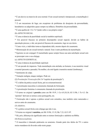 * É um desvio ou transvio do sexo normal. O ato sexual normal é interpessoal; a masturbação é
pessoal.
* É um mecanismo de fuga; um escapismo de problemas de desajustes da personalidade,
hereditários ou adquiridos quase sempre na infância. Distúrbios da personalidade.
* É uma quebra de 1 Co 7.4 “poder sobre o seu próprio corpo”.
(b) ASPECTO SOCIAL.
* É uma evidencia de puerilidade social (e também espiritual).
* Um possível fracasso no primeiro desempenho sexual nupcial, devido ao habito de
ejaculação precoce, e daí, um possível fracasso do casamento, logo no seu inicio.
* Como vício, o indivíduo torna-se dependente dele, mesmo depois do casamento.
* Minimização do ato sexual normal e natural. Este é outro problema da masturbação.
* Egoísmo no ato conjugal. O masturbador quase sempre busca sua auto-satisfação sexual sem
se preocupar com o seu cônjuge.
(c) ASPECTO ESPIRITUAL.
* É uma evidencia de puerilidade espiritual.
* É um pecado de impureza. Toda masturbação esta atrelada, no homem, à sua memória visual
e mental (presente e passada). Na mulher, ela está ligada à memória mental (lembrança).
* Sentimento de culpa.
* Tentação maligna; ataque maligno. Pode ser.
(2) Prostituição/ Fornicação (Os 5.4 “espírito de prostituição”).
* É o delito da prática sexual ilícita, pré ou extramatrimonial.
* A prostituição masculina é comumente chamada de fornicação.
* A prostituição feminina é comumente chamada de prostituição.
* O termo no original é pornéia como em Mt 19.9ª; 1 Co 6.9,10,18; Gl 5.19b; 1 Ts 4.3. De
“pornéia” derivam os termos como pornografia, etc.
* Fornicação não é apenas a prática sexual com estranhos, mas também entre namorados e
noivos antes do casamento.
(3) Adultério.
* É a prática sexual ilícita com cônjuge que não é seu.
* O termo no original é moichéa, em Mt 19.9b; 15.19; Mc 7.21; Gl 5.19ª.
* Há, pois, diferença de significado entre os termos fornicação e adultério na Bíblia.
(4) Homossexualismo.
* O masculino é chamado pederastia ou uranismo. Grande parte dos ídolos da TV e outros
meios mundanos de diversão estão neste grupo.
 